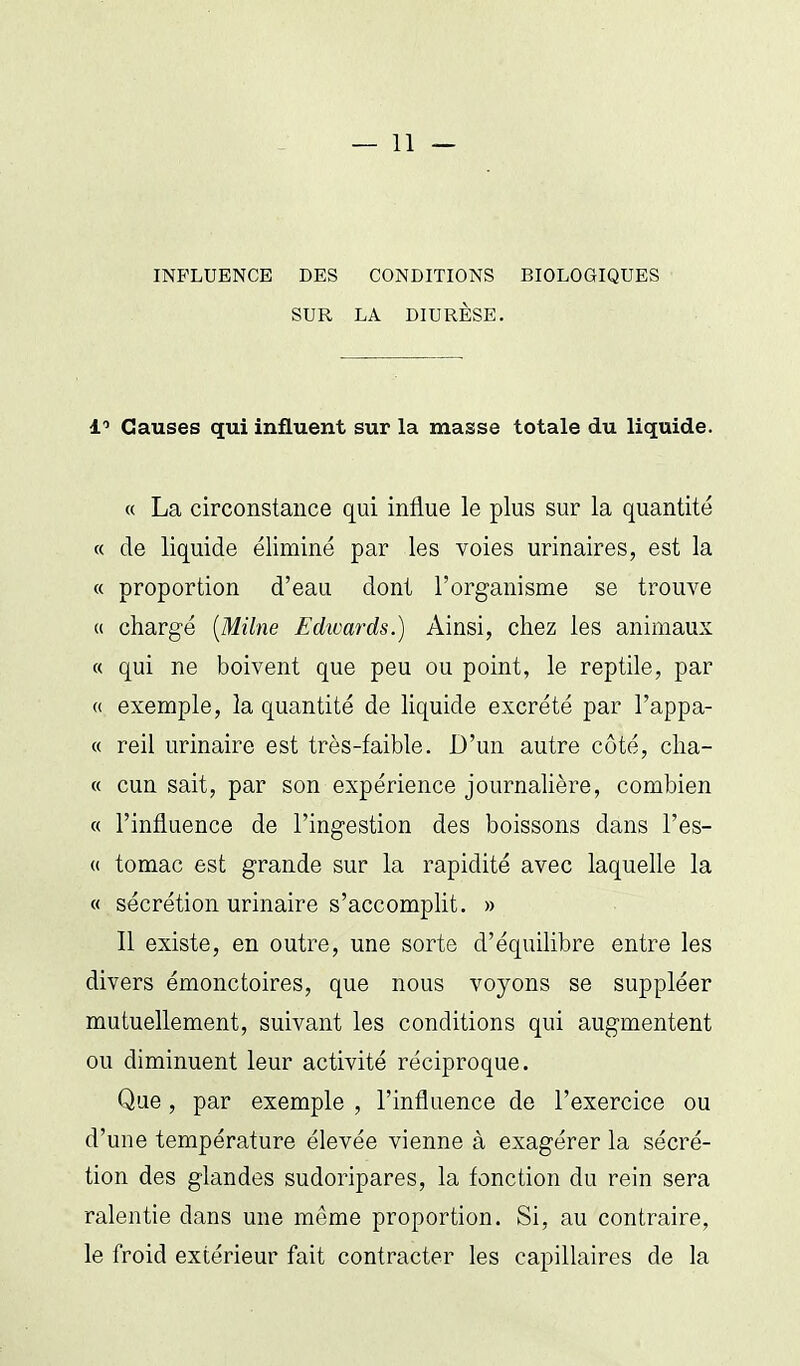 INFLUENCE DES CONDITIONS BIOLOGIQUES SUR LA DIURÈSE. 1'' Causes qui influent sur la masse totale du liquide. « La circonstance qui influe le plus sur la quantité « de liquide éliminé par les voies urinaires, est la « proportion d'eau dont l'organisme se trouve « chargé {Milne Edwards.) Ainsi, chez les animaux « qui ne boivent que peu ou point, le reptile, par « exemple, la quantité de liquide excrété par l'appa- « reil urinaire est très-faible. D'un autre côté, clia- « cun sait, par son expérience journalière, combien « l'influence de l'ingestion des boissons dans l'es- « tomac est grande sur la rapidité avec laquelle la « sécrétion urinaire s'accomplit. » Il existe, en outre, une sorte d'équilibre entre les divers émonctoires, que nous voyons se suppléer mutuellement, suivant les conditions qui augmentent ou diminuent leur activité réciproque. Que, par exemple , l'influence de l'exercice ou d'une température élevée vienne à exagérer la sécré- tion des glandes sudoripares, la fonction du rein sera ralentie dans une même proportion. Si, au contraire, le froid extérieur fait contracter les capillaires de la