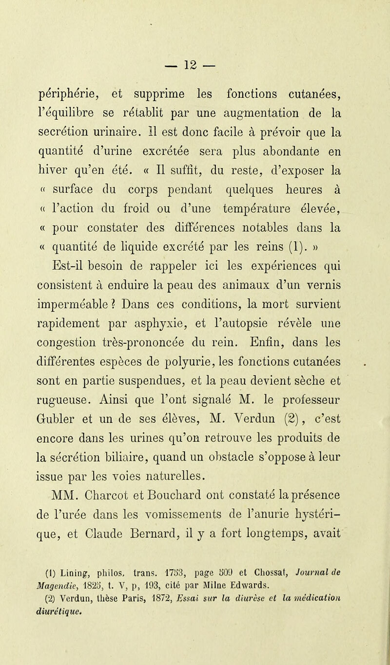 périphérie, et supprime les fonctions cutanées, l'équilibre se rétablit par une augmentation de la sécrétion urinaire. 11 est donc facile à prévoir que la quantité d'urine excrétée sera plus abondante en hiver qu'en été. « Il suffit, du reste, d'exposer la « surface du corps pendant quelques heures à « l'action du froid ou d'une température élevée, « pour constater des différences notables dans la « quantité de liquide excrété par les reins (1). » Est-il besoin de rappeler ici les expériences qui consistent à enduire la peau des animaux d'un vernis imperméable ? Dans ces conditions, la mort survient rapidement par asphyxie, et l'autopsie révèle une congestion très-prononcée du rein. Enfin, dans les différentes espèces de polyurie, les fonctions cutanées sont en partie suspendues, et la peau devient sèche et rugueuse. Ainsi que l'ont signalé M. le professeur Gubler et un de ses élèves, M. Verdun (2), c'est encore dans les urines qu'on retrouve les produits de la sécrétion biliaire, quand un obstacle s'oppose à leur issue par les voies naturelles. MM. Charcot et Bouchard ont constaté la présence de l'urée dans les vomissements de l'anurie hystéri- que, et Claude Bernard, il y a fort longtemps, avait (1) Lining, philos, trans. 17o3, page b'OU et Chossat, Journal de Magendie, 1823, t. V, p, 193, cité par Milne Edwards. (2) Verdun, thèse Paris, 1872, Essai sur la diurèse et la médication diurétique.