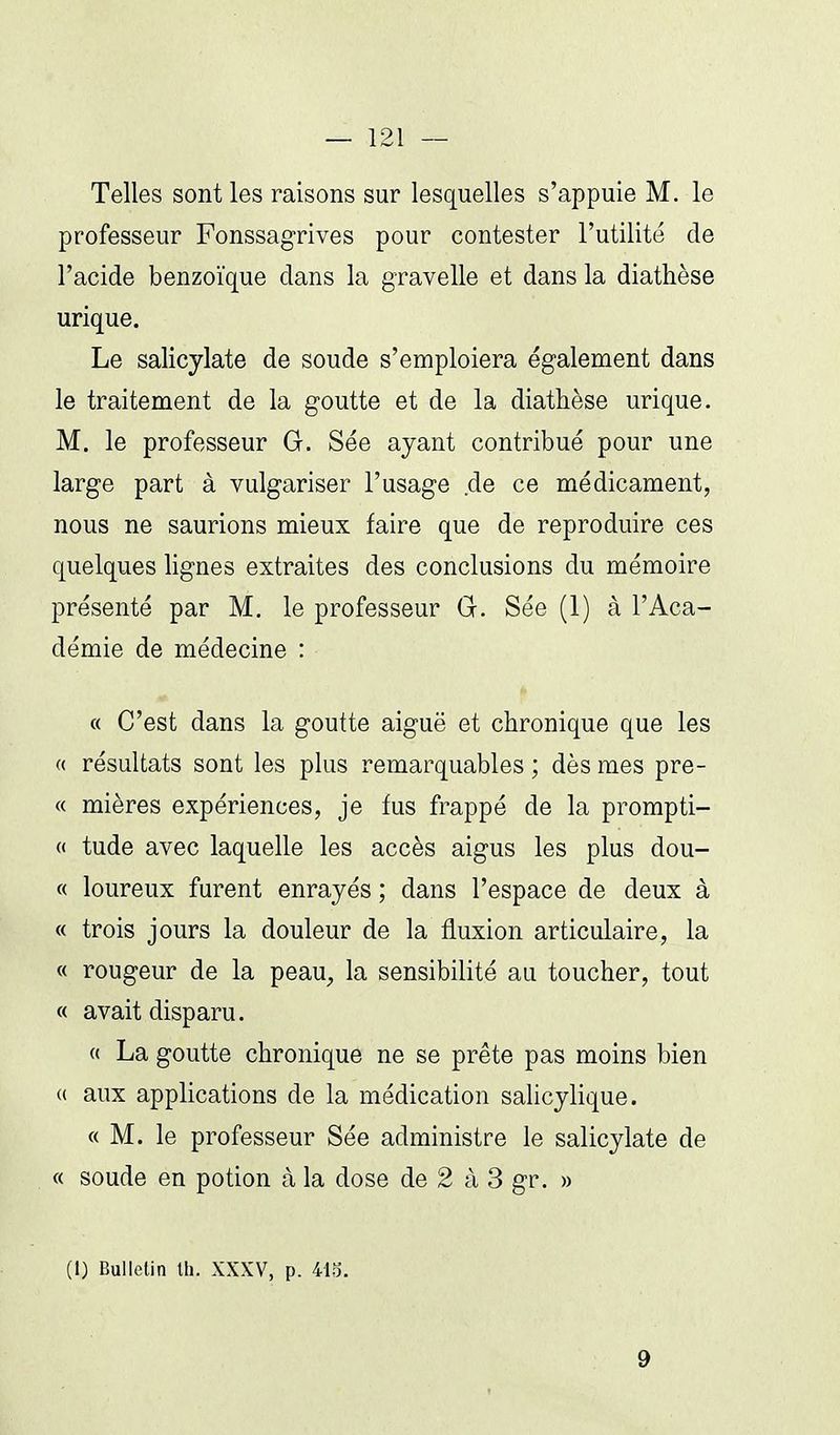 Telles sont les raisons sur lesquelles s'appuie M. le professeur Fonssagrives pour contester l'utilité de l'acide benzoïque dans la gravelle et dans la diathèse urique. Le salicylate de soude s'emploiera également dans le traitement de la goutte et de la diathèse urique. M. le professeur G. Sée ayant contribué pour une large part à vulgariser l'usage de ce médicament, nous ne saurions mieux faire que de reproduire ces quelques lignes extraites des conclusions du mémoire présenté par M, le professeur Gr. Sée (1) à l'Aca- démie de médecine : « C'est dans la goutte aiguë et chronique que les « résultats sont les plus remarquables ; dès mes pre- « mières expériences, je fus frappé de la prompti- « tude avec laquelle les accès aigus les plus dou- « loureux furent enrayés ; dans l'espace de deux à « trois jours la douleur de la fluxion articulaire, la « rougeur de la peau, la sensibilité au toucher, tout « avait disparu. « La goutte chronique ne se prête pas moins bien « aux applications de la médication salicylique. « M. le professeur Sée administre le salicylate de « soude en potion à la dose de 2 à 3 gr. » (1) Bulletin th. XXXV, p. 41o. 9