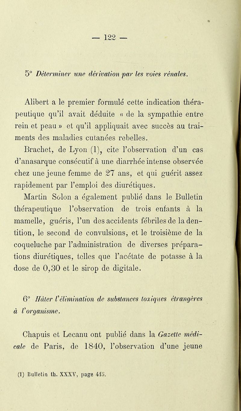 5 Déterminer une dérivation par les voies rénales. Alibert a le premier formulé cette indication théra- peutique qu'il avait déduite « de la sympathie entre rein et peau » et qu'il appliquait avec succès au trai- ments des maladies cutanées rebelles. Brachet, de Lyon (1), cite l'observation d'un cas d'anasarque consécutif à une diarrhée intense observée chez une jeune femme de 27 ans, et qui g-uérit assez rapidement par l'emploi des diurétiques. Martin Solon a également pubhé dans le Bulletin thérapeutique l'observation de trois enfants à la mamelle, guéris, l'un des accidents fébriles de la den- tition, le second de convulsions, et le troisième de la coqueluche par l'administration de diverses prépara- tions diurétiques, toiles que l'acétate de potasse à la dose de 0,30 et le sirop de digitale. 6° ffâler l^élimination de substances toxiques étrangères à Vorganisme. Chapuis et Lecanu ont publié dans la Gazette médi- cale de Paris, de 1840, l'observation d'une jeune (I) Bulletin th. XXXV, page 41L).