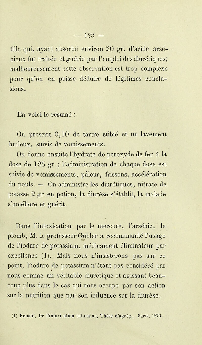 fille qui, ayant absorbé environ 20 gr. d'acide arsé- nieux fut traitée et guérie par l'emploi dos diurétiques; malheureusement cette observation est trop complexe pour qu'on en puisse déduire de légitimes conclu- sions. En voici le résumé : On prescrit 0,10 de tartre stibié et un lavement huileux, suivis de vomissements. On donne ensuite l'hydrate de peroxyde de fer à la dose de 125 gr.; l'administration de chaque dose est suivie de vomissements, pâleur, frissons, accélération du pouls. — On administre les diurétiques, nitrate de potasse 2 gr. en potion, la diurèse s'établit, la malade s'améliore et guérit. Dans l'intoxication par le mercure, l'arsénic, le plomb, M. le professeur (jubler a recommandé l'usage do l'iodure de potassium, médicament éliminateur par excellence (1). Mais nous n'insisterons pas sur ce point, l'iodure de potassium n'étant pas considéré par nous comme un véritable diurétique et agissant beau- coup plus dans le cas qui nous occupe par son action sur la nutrition que par son influence sur la diurèse. (1) Renaut, De l'intoxicalion saturnine, Thèse d'agrég., Paris, 1875'.