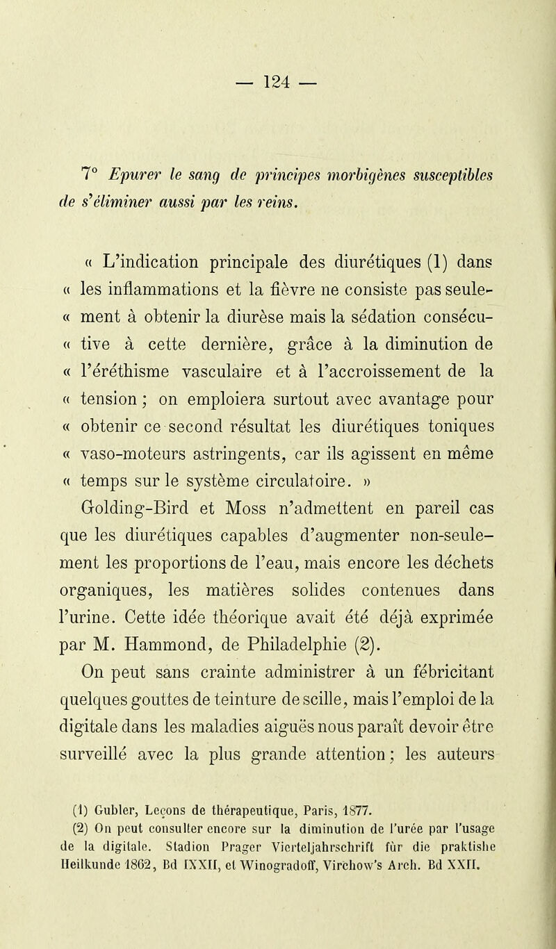 7° Epurer le sang de principes morbigènes susceptibles de s'éliminer aussi par les reins. « L'indication principale des diurétiques (1) dans (( les inflammations et la fièvre ne consiste pas seule- ce ment à obtenir la diurèse mais la sédation consécu- « tive à cette dernière, grâce à la diminution de « l'éréthisme vasculaire et à l'accroissement de la « tension ; on emploiera surtout avec avantage pour « obtenir ce second résultat les diurétiques toniques « vaso-moteurs astringents, car ils agissent en même « temps sur le système circulatoire. » Golding-Bird et Moss n'admettent en pareil cas que les diurétiques capables d'augmenter non-seule- ment les proportions de l'eau, mais encore les déchets organiques, les matières solides contenues dans l'urine. Cette idée théorique avait été déjà exprimée par M. Hammond, de Philadelphie (2). On peut sans crainte administrer à un fébricitant quelques gouttes de teinture de scille, mais l'emploi de la digitale dans les maladies aiguës nous paraît devoir être surveillé avec la plus grande attention; les auteurs (1) Gubler, Leçons de thérapeutique, Paris, 1877. (2) On peut consulter encore sur la diminution de l'urée par l'usage de la digitale. Stadion Pragcr Vierteljahrschrift fùr die praktislie Heilkundel862, Bd IXXII, et Winogradoff, Vircliow's Arcli. Bd XXH.