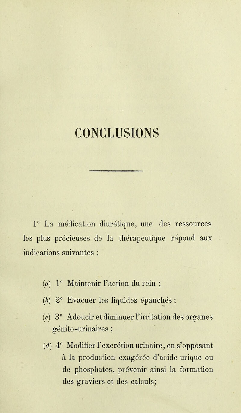 CONCLUSIONS 1° La médication diurétique, une des ressources les plus précieuses de la thérapeutique répond aux indications suivantes : (a) 1 Maintenir l'action du rein ; (6) 2° Evacuer les liquides épanchés ; (c) 3° Adoucir et diminuer l'irritation des organes génito-urinaires ; (c/) 4° Modifier l'excrétion urinaire, en s'opposant à la production exagérée d'acide urique ou de phosphates, prévenir ainsi la formation des graviers et des calculs;