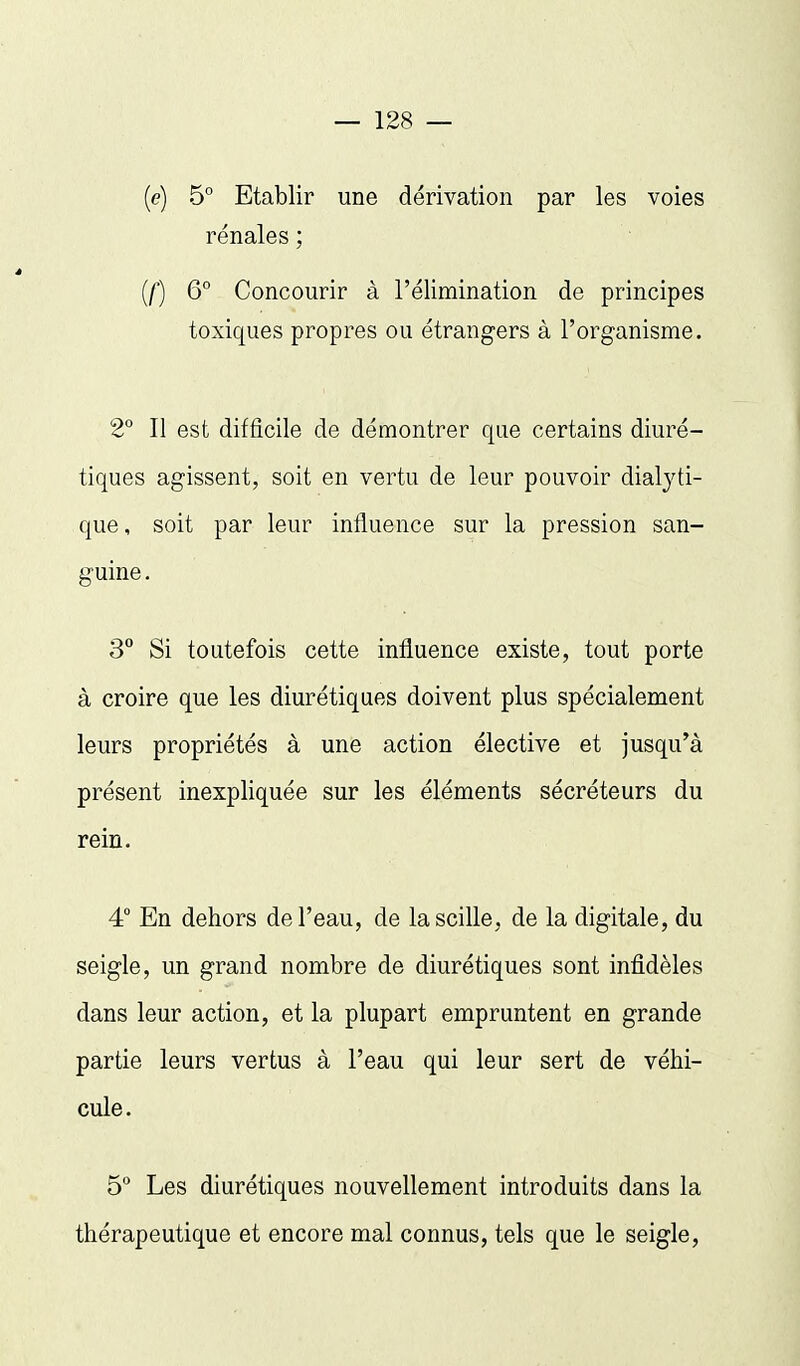 [e] 5° Etablir une dérivation par les voies rénales ; {[) 6° Concourir à l'élimination de principes toxiques propres ou étrangers à l'organisme. 2° II est difficile de démontrer que certains diuré- tiques agissent, soit en vertu de leur pouvoir dialyti- que, soit par leur influence sur la pression san- guine . 3 Si toutefois cette influence existe, tout porte à croire que les diurétiques doivent plus spécialement leurs propriétés à une action élective et jusqu'à présent inexpliquée sur les éléments sécréteurs du rein. 4° En dehors de l'eau, de lascille, de la digitale, du seigle, un grand nombre de diurétiques sont infidèles dans leur action, et la plupart empruntent en grande partie leurs vertus à l'eau qui leur sert de véhi- cule. 5 Les diurétiques nouvellement introduits dans la thérapeutique et encore mal connus, tels que le seigle,