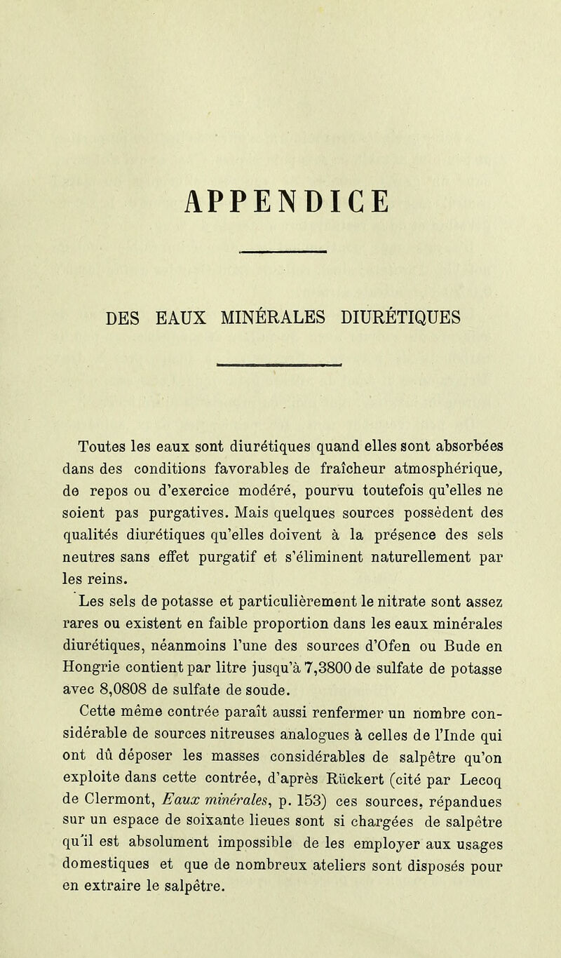 APPENDICE DES EAUX MINÉRALES DIURÉTIQUES Toutes les eaux sont diurétiques quand elles sont absorbées dans des conditions favorables de fraîcheur atmosphérique, de repos ou d'exercice modéré, pourvu toutefois qu'elles ne soient pas purgatives. Mais quelques sources possèdent des qualités diurétiques qu'elles doivent à la présence des sels neutres sans effet purgatif et s'éliminent naturellement par les reins. Les sels de potasse et particulièrement le nitrate sont assez rares ou existent en faible proportion dans les eaux minérales diurétiques, néanmoins l'une des sources d'Ofen ou Bude en Hongrie contient par litre jusqu'à 7,3800 de sulfate de potasse avec 8,0808 de sulfate de soude. Cette même contrée paraît aussi renfermer un nombre con- sidérable de sources nitreuses analogues à celles de l'Inde qui ont dû déposer les masses considérables de salpêtre qu'on exploite dans cette contrée, d'après Riickert (cité par Lecoq de Clermont, Eaux minérales, p. 153) ces sources, répandues sur un espace de soixante lieues sont si chargées de salpêtre qu'il est absolument impossible de les employer aux usages domestiques et que de nombreux ateliers sont disposés pour en extraire le salpêtre.