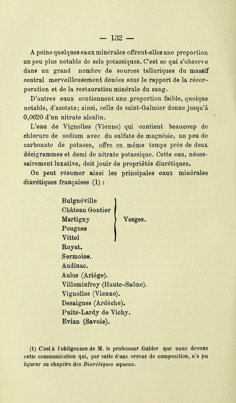 A peine quelques eaux minérales offrent-elles une proportion un peu plus notable de sels potassiques. C'est ce qui s'observe dans un grand nombre de sources telluriques du massif central merveilleusement douées sous le rapport de la récor- poration et de la restauration minérale du sang. D'autres eaux contiennent une .proportion faible, quoique notable, d'azotate; ainsi, celle de saint-Galmier donne jusqu'à 0,0620 d'un nitrate alcalin. L'eau de Vignolles (Vienne) qui contient beaucoup de chlorure de sodium avec du sulfate de magnésie, un peu de carbonate de potasse, offre en même temps près de deux décigrammes et demi de nitrate potassique. Cette eau, néces- sairement luxative, doit jouir de propriétés diurétiques. On peut résumer ainsi les principales eaux minérales diurétiques françaises (1) : Bulgnéville j Château Grontier | Martigny | Vosges. Fougues I Vittel I Royat. Sermoise. Audinac. Aulus (Ariège). Villeminfroy (Haute-Saône). Vignolles (Vienne). Desaignes (Ardèche). Puits-Lardy de Vichy. Evian (Savoie). (1) C'est à l'obligeance de M. le professeur Gubler que nous devons cette communication qui, par suite d'une erreur de composition, n'a pu figurer au chapitre des Diurétiques aqueux.
