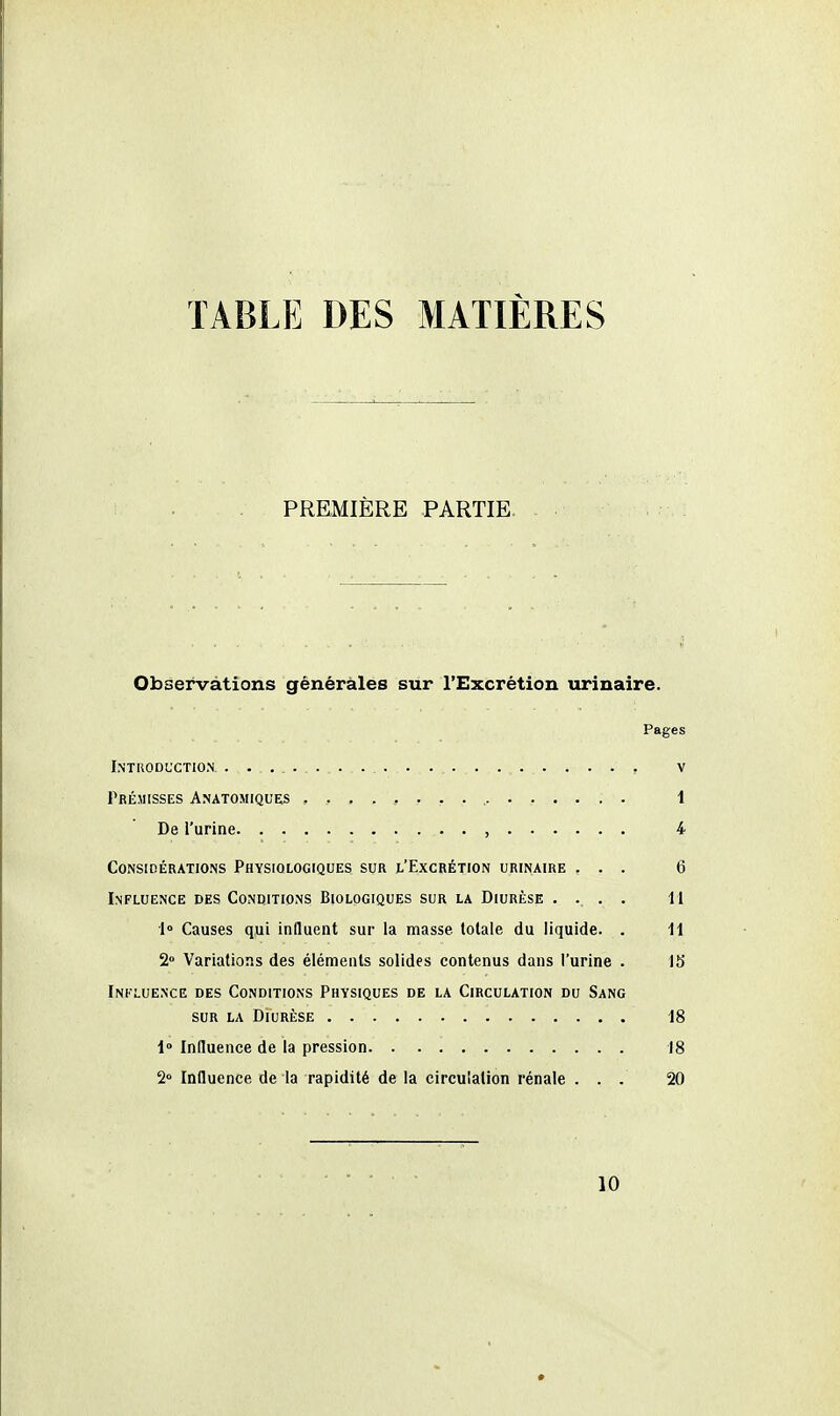 TABLE DES MATIÈRES PREMIÈRE PARTIE. Observations générales sur l'Excrétion urinaire. Pages InTRODL'CTIO.N , V Prémisses Anatomiques 1 De l'urine , 4 Considérations Physiologiques sur l'Excrétion urinaire ... 6 Influence des Conditions Biologiques sur la Diurèse .... M 1° Causes qui induent sur la masse totale du liquide. . 11 2° Variations des éléments solides contenus dans l'urine . 15 Influence des Conditions Physiques de la Circulation du Sang sur la Diurèse 18 1 Induence de la pression 18 2° Influence de la rapidité de la circulation rénale ... 20 10