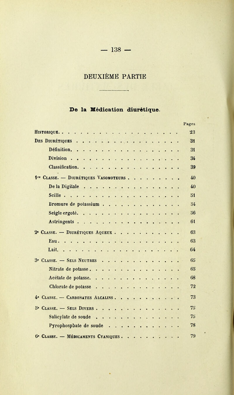 DEUXIÈME PARTIE De la Médication diurétique. Pages Historique 23 Des Diurétiques 3t Définition 31 Division 34 Classincation 39 i Classe. — Diurétiques Vasomoteurs 40 De la Digitale 40 Scille ,. • • 51 Bromure de potassium 34 Seigle ergoté 56 Astringents 61 2 Classe. — Diurétiques Aqueux 63 Eau 63 Lait 64 3* Classe. — Sels Neutres 63 Nitrate de potasse 6b Acétate de potasse 68 Chlorate de potasse 72 4« Classe. — Carbonates Alcalins 73 S' Classe. — Sels Divers 75 Salicylale de soude 75 Pyrophospbale de soude 78 6« Classe. — Médicaments Cyaniques 79