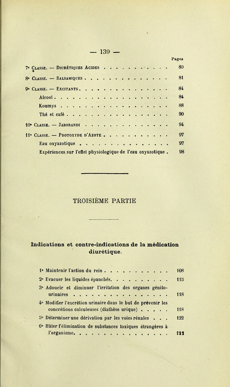 Il — 139 — Pages 7« Classe. — Diurétiques Acides 80 8« CussË. — Balsamiques 81 9 Classe. — Excitants 84 Alcool 84 Koumys 88 Thé et café 90 10* Classe. — Jaborandi 9k il' Classe. — Protoxyde d'Azote 97 Eau oxyazotique 97 Expériences sur l'eflet physiologique de i'eau oxyazotique . 98 TROISIÈME PARTIE Indications et contre-indications de la médication diurétique. !• Maintenir l'action du rein ... * 108 2» Evacuer les liquides épanchés i\S 3° Adoucir et diminuer l'irritation des organes génito- urinalres 118 4» Modifier l'excrétion urinaire dans le but de prévenir les concrétions calculeuses (diathèse urique) 118 îi Déterminer une dérivation par les voies rénales . . , 122 6» Hâter l'élimination de substances toxiques étrangères à l'organisme ISJ