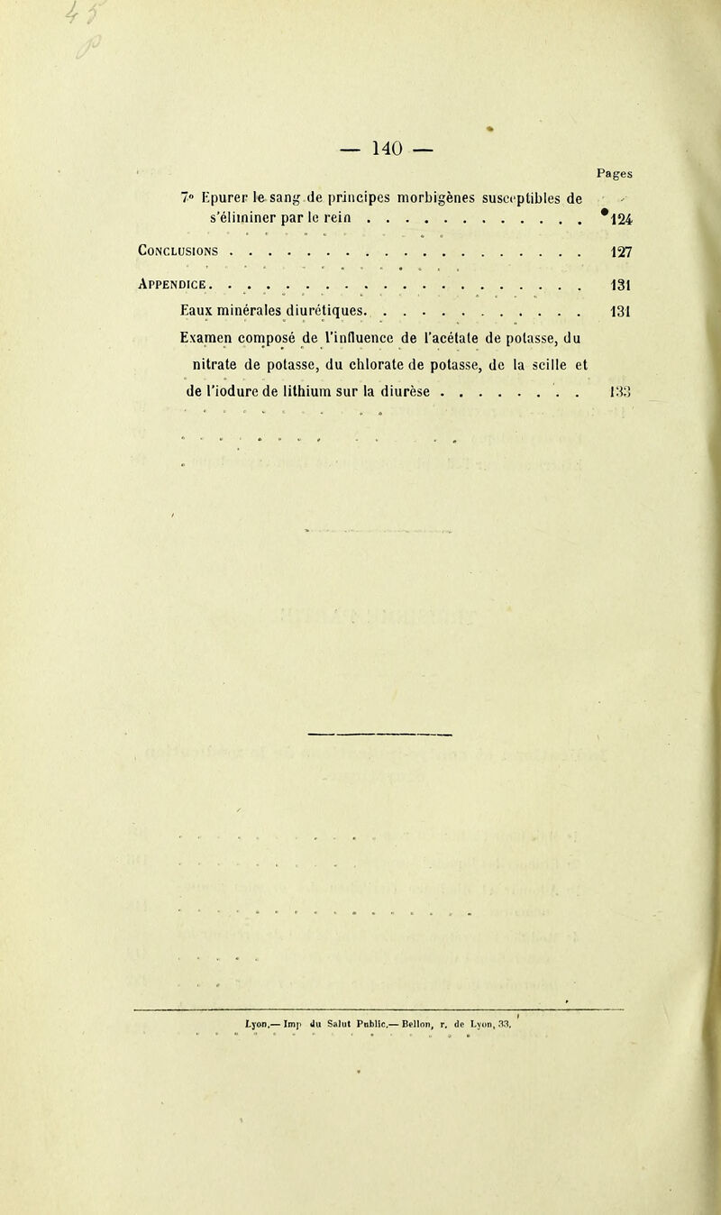 — 140 — ' Pages 7» Kpurer le sang de principes morbigènes susceptibles de s'éliminer par le rein *124 Conclusions 127 Appendice 131 Eaux minérales diurétiques 131 Examen coniposé de l'influence de l'acélale de potasse, du nitrate de potasse, du chlorate de potasse, de la scille et de l'iodure de lithium sur la diurèse . 133 Lyon.—Imp ilu Salut Public—Bcllon, r. de L^im, .1.1.