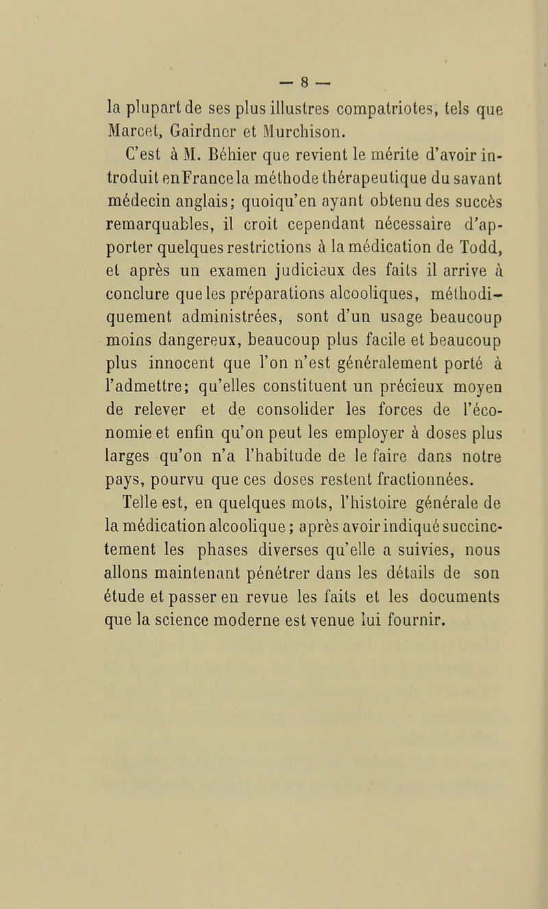 la plupart de ses plus illustres compatriotes, tels que Marcet, Gairdncr et Murchison. C'est à M. Béhier que revient le mérite d'avoir in- troduit enFrance la méthode thérapeutique du savant médecin anglais; quoiqu'en ayant obtenu des succès remarquables, il croit cependant nécessaire d'ap- porter quelques restrictions à la médication de Todd, et après un examen judicieux des faits il arrive à conclure que les préparations alcooliques, méthodi- quement administrées, sont d'un usage beaucoup moins dangereux, beaucoup plus facile et beaucoup plus innocent que l'on n'est généralement porté à l'admettre; qu'elles constituent un précieux moyen de relever et de consolider les forces de l'éco- nomie et enfin qu'on peut les employer à doses plus larges qu'on n'a l'habitude de le faire dans notre pays, pourvu que ces doses restent fractionnées. Telle est, en quelques mots, l'histoire générale de la médication alcoolique ; après avoir indiqué succinc- tement les phases diverses qu'elle a suivies, nous allons maintenant pénétrer dans les détails de son étude et passer en revue les faits et les documents que la science moderne est venue lui fournir.