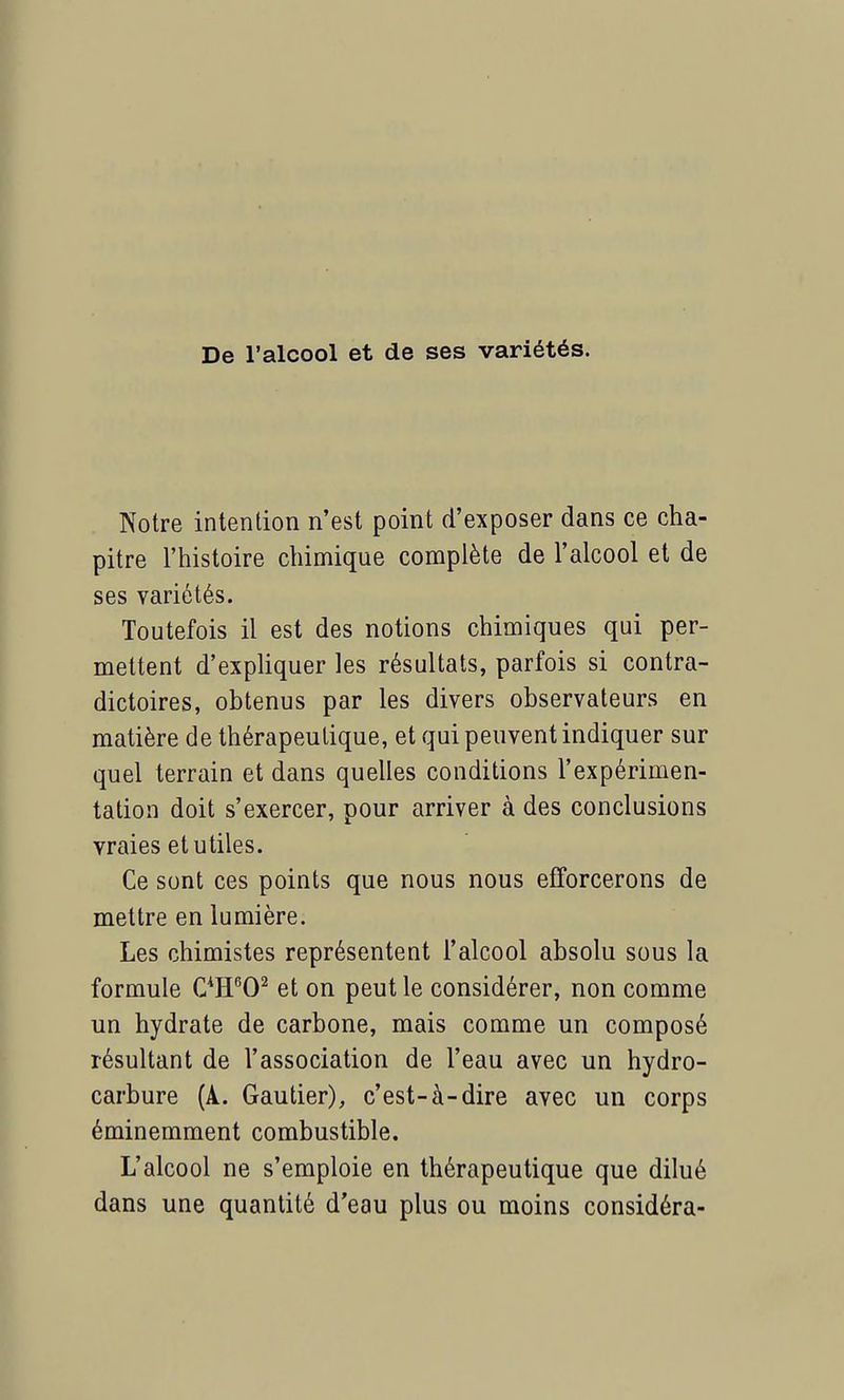 De l'alcool et de ses variétés. Notre intention n'est point d'exposer dans ce cha- pitre l'histoire chimique complète de l'alcool et de ses variétés. Toutefois il est des notions chimiques qui per- mettent d'expliquer les résultats, parfois si contra- dictoires, obtenus par les divers observateurs en matière de thérapeutique, et qui peuvent indiquer sur quel terrain et dans quelles conditions l'expérimen- tation doit s'exercer, pour arriver à des conclusions vraies et utiles. Ce sont ces points que nous nous efforcerons de mettre en lumière. Les chimistes représentent l'alcool absolu sous la formule C4H602 et on peut le considérer, non comme un hydrate de carbone, mais comme un composé résultant de l'association de l'eau avec un hydro- carbure (A. Gautier), c'est-à-dire avec un corps éminemment combustible. L'alcool ne s'emploie en thérapeutique que dilué dans une quantité d'eau plus ou moins considéra-