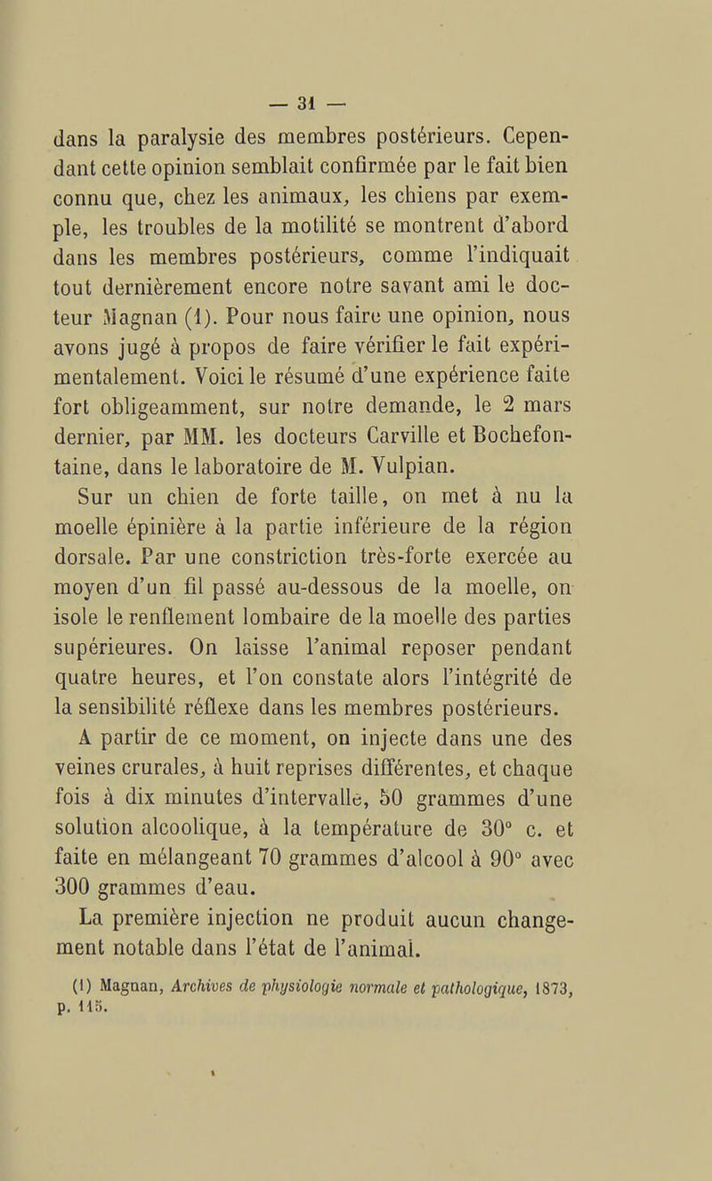 dans la paralysie des membres postérieurs. Cepen- dant cette opinion semblait confirmée par le fait bien connu que, chez les animaux, les chiens par exem- ple, les troubles de la motilité se montrent d'abord dans les membres postérieurs, comme l'indiquait tout dernièrement encore notre savant ami le doc- teur Magnan (1). Pour nous faire une opinion, nous avons jugé à propos de faire vérifier le fait expéri- mentalement. Voici le résumé d'une expérience faite fort obligeamment, sur notre demande, le 2 mars dernier, par MM. les docteurs Carville et Bochefon- taine, dans le laboratoire de M. Vulpian. Sur un chien de forte taille, on met à nu la moelle épinière à la partie inférieure de la région dorsale. Par une constriction très-forte exercée au moyen d'un fil passé au-dessous de la moelle, on isole le renflement lombaire de la moelle des parties supérieures. On laisse l'animal reposer pendant quatre heures, et l'on constate alors l'intégrité de la sensibilité réflexe dans les membres postérieurs. A partir de ce moment, on injecte dans une des veines crurales, à huit reprises différentes, et chaque fois à dix minutes d'intervalle, 50 grammes d'une solution alcoolique, à la température de 30° c. et faite en mélangeant 70 grammes d'alcool à 90° avec 300 grammes d'eau. La première injection ne produit aucun change- ment notable dans l'état de l'animal. (1) Magnan, Archives de physiologie normale et pathologique, 1873, p. 115. I
