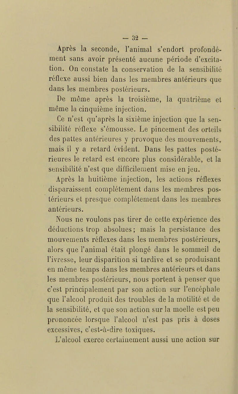 Après la seconde, l'animal s'endort profondé- ment sans avoir présenté aucune période d'excita- tion. On constate la conservation de la sensibilité réflexe aussi bien dans les membres antérieurs que dans les membres postérieurs. De même après la troisième, la quatrième et même la cinquième injection. Ce n'est qu'après la sixième injection que la sen- sibilité réflexe s'émousse. Le pincement des orteils des pattes antérieures y provoque des mouvements, mais il y a retard évident. Dans les pattes posté- rieures le retard est encore plus considérable, et la sensibilité n'est que difficilement mise enjeu. Après la huitième injection, les actions réflexes disparaissent complètement dans les membres pos- térieurs et presque complètement dans les membres antérieurs. Nous ne voulons pas tirer de cette expérience des déductions trop absolues ; mais la persistance des mouvements réflexes dans les membres postérieurs, alors que l'animal était plongé dans le sommeil de l'ivresse, leur disparition si tardive et se produisant en même temps dans les membres antérieurs et dans les membres postérieurs, nous portent à penser que c'est principalement par son action sur l'encéphale que l'alcool produit des troubles de la motililé et de la sensibilité, et que son action sur la moelle est peu prononcée lorsque l'alcool n'est pas pris à doses excessives, c'est-à-dire toxiques. L'alcool exerce certainement aussi une action sur