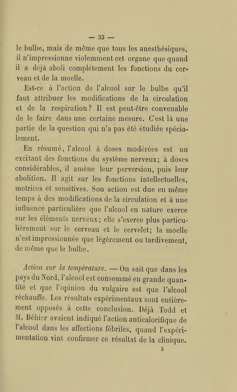 le bulbe, mais de même que tous les anesthésiques, il n'impressionne violemment cet organe que quand il a déjà aboli complètement les fonctions du cer- veau et de la moelle. Est-ce à l'action de l'alcool sur le bulbe qu'il faut attribuer les modifications de la circulation et de la respiration? Il est peut-être convenable de le faire dans une certaine mesure. C'est là une partie de la question qui n'a pas été étudiée spécia- lement. En résumé, l'alcool à doses modérées est un excitant des fonctions du système nerveux; à doses considérables, il amène leur perversion, puis leur abolition. 11 agit sur les fonctions intellectuelles, motrices et sensitives. Son action est due en même temps à des modifications de la circulation et à une influence particulière que l'alcool en nature exerce sur les éléments nerveux; elle s'exerce plus particu- lièrement sur le cerveau et le cervelet; la moelle n'est impressionnée que légèrement ou tardivement, de même que le bulbe. Action sur la température. — On sait que dans les pays du Nord, l'alcool est consommé en grande quan- tité et que l'opinion du vulgaire est que l'alcool réchauffe. Les résultats expérimentaux sont entière- ment opposés à cette conclusion. Déjà Todd et M. Béhier avaient indiqué l'action anticalorifique de l'alcool dans les affections fébriles, quand l'expéri- mentation vint confirmer ce résultat de la clinique. 3