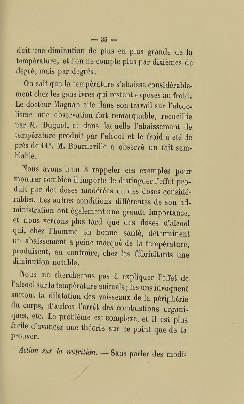 duit une diminution de plus en plus grande de la température, et l'on ne compte plus par dixièmes de degré, mais par degrés. On sait que la température s'abaisse considérable- ment chez les gens ivres qui restent exposés au froid. Le docteur Magnan cite dans son travail sur l'alcoo- lisme une observation fort remarquable, recueillie par M. Duguet, et dans laquelle l'abaissement de température produit par l'alcool et le froid a été de près de 11°. M. Bourneville a observé un fait sem- blable. Nous avons tenu à rappeler ces exemples pour montrer combien il importe de distinguer l'effet pro- duit par des doses modérées ou des doses considé- rables. Les autres conditions différentes de son ad- ministration ont également une grande importance, et nous verrons plus tard que des doses d'alcool qui, chez l'homme en bonne santé, déterminent un abaissement à peine marqué de la. température, produisent, au contraire, chez les fébricitants une diminution notable. ^ Nous ne chercherons pas à expliquer l'effet de l'alcool sur la température animale ; les uns invoquent surtout la dilatation des vaisseaux de la périphérie du corps, d'autres l'arrêt des combustions organi- ques, etc. Le problème est complexe, et il est plus facile d'avancer une théorie sur ce point que de la prouver. Action sur la nutrition. — Sans parler des modi-