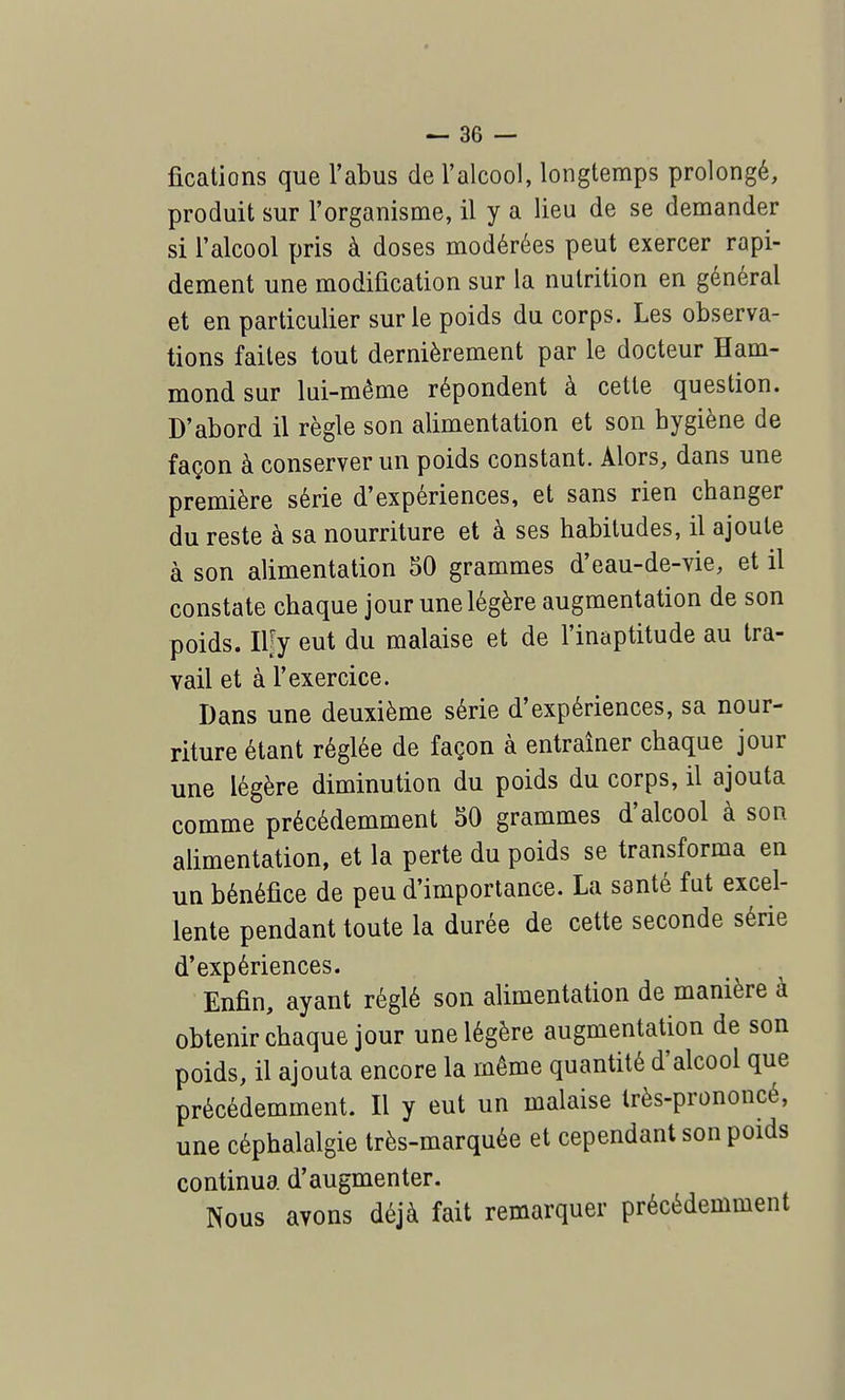 fications que l'abus de l'alcool, longtemps prolongé, produit sur l'organisme, il y a lieu de se demander si l'alcool pris à doses modérées peut exercer rapi- dement une modification sur la nutrition en général et en particulier sur le poids du corps. Les observa- tions faites tout dernièrement par le docteur Ham- mondsur lui-même répondent à cette question. D'abord il règle son alimentation et son hygiène de façon à conserver un poids constant. Alors, dans une première série d'expériences, et sans rien changer du reste à sa nourriture et à ses habitudes, il ajoute à son alimentation 50 grammes d'eau-de-vie, et il constate chaque jour une légère augmentation de son poids. Ilfy eut du malaise et de l'inaptitude au tra- vail et à l'exercice. Dans une deuxième série d'expériences, sa nour- riture étant réglée de façon à entraîner chaque jour une légère diminution du poids du corps, il ajouta comme précédemment 50 grammes d'alcool à son alimentation, et la perte du poids se transforma en un bénéfice de peu d'importance. La santé fut excel- lente pendant toute la durée de cette seconde série d'expériences. Enfin, ayant réglé son alimentation de manière à obtenir chaque jour une légère augmentation de son poids, il ajouta encore la même quantité d'alcool que précédemment. Il y eut un malaise très-prononcé, une céphalalgie très-marquée et cependant son poids continua d'augmenter. Nous avons déjà fait remarquer précédemment