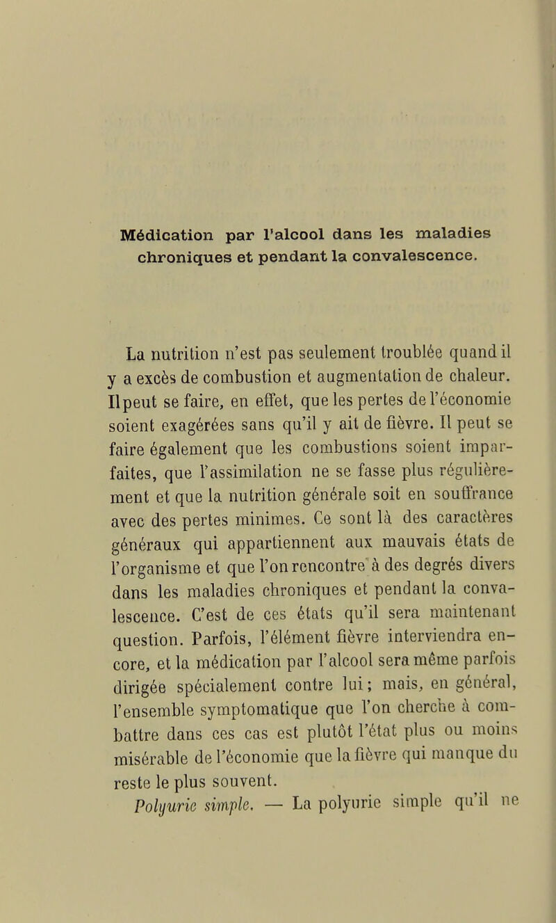Médication par l'alcool dans les maladies chroniques et pendant la convalescence. La nutrition n'est pas seulement troublée quand il y a excès de combustion et augmentation de chaleur. Ilpeut se faire, en effet, que les pertes de l'économie soient exagérées sans qu'il y ait de fièvre. Il peut se faire également que les combustions soient impar- faites, que l'assimilation ne se fasse plus régulière- ment et que la nutrition générale soit en souffrance avec des pertes minimes. Ce sont là des caractères généraux qui appartiennent aux mauvais états de l'organisme et que l'on rencontre à des degrés divers dans les maladies chroniques et pendant la conva- lescence. C'est de ces états qu'il sera maintenant question. Parfois, l'élément fièvre interviendra en- core, et la médication par l'alcool sera même parfois dirigée spécialement contre lui; mais, en général, l'ensemble symptomatique que l'on cherche à com- battre dans ces cas est plutôt l'état plus ou moin* misérable de l'économie que la fièvre qui manque du reste le plus souvent. Polyurie simple. — La polyurie simple qu'il ne