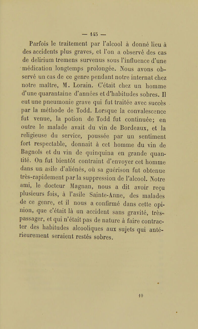 Parfois le traitement par l'alcool à donné lieu à des accidents plus graves, et Ton a observé des cas de delirium tremens survenus sous l'influence d'une médication longtemps prolongée. Nous avons ob- servé un cas de ce genre pendant notre internat chez notre maître, M. Lorain. C'était chez un homme d'une quarantaine d'années et d'habitudes sobres. Il eut une pneumonie grave qui fat traitée avec succès par la méthode de Todd. Lorsque la convalescence fut venue, la potion de Todd fut continuée; en outre le malade avait du vin de Bordeaux, et la religieuse du service, poussée par un sentiment fort respectable, donnait à cet homme du vin de Bagnols et du vin de quinquina en grande quan- tité. On fut bientôt contraint d'envoyer cet homme dans un asile d'aliénés, où sa guérison fut obtenue très-rapidement parla suppression de l'alcool. Notre ami, le docteur Magnan, nous a dit avoir reçu plusieurs fois, à l'asile Sainte-Anne, des malades de ce genre, et il nous a confirmé dans cette opi- nion, que c'était là un accident sans gravité, très- passager, et qui n'était pas de nature à faire contrac- ter des habitudes alcooliques aux sujets qui anté- rieurement seraient restés sobres. 10