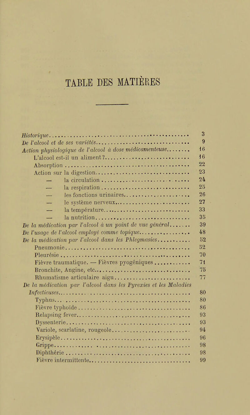 TABLE DES MATIÈRES Historique 3 De l'alcool et de ses variétés 9 Action physiologique de l'alcool à dose médicamenteuse 16 L'alcool est-il un aliment? 16 Absorption 22 Action sur la digestion 23 — la circulation 24 — la respiration 25 — les fonctions urinaires , 26 — le système nerveux 27 — la température 33 — la nutrition 35 De la médication par l'alcool à un point de vue général 39 De l'usage de l'alcool employé comme topique 48 De la médication par l'alcool dans les Phlegmasies 52 Pneumonie 52 Pleurésie 70 Fièvre traumatique. — Fièvres pyogéniques 71 Bronchite, Angine, etc.. 75 Rhumatisme articulaire aigu 77 De la médication par l'alcool dans les Pyrexies et les Maladies Infectieuses 80 Typhus... 80 Fièvre typhoïde 86 Relapsing fever 93 Dyssenterie 93 Variole, scarlatine, rougeole 94 Erysipèle 96 Grippe 98 Diphthérie 98 Fièvre intermittente 99