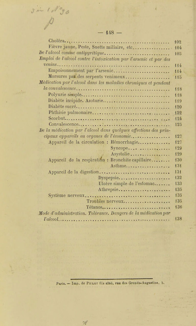 / — 148 — Choléra. .K 102 Fièvre jaune, Peste, Suette miliaire, etc 104 De l'alcool comme antipyrétique 103 Emploi de l'alcool contre l'intoxication par l'arsenic et par des venins 114 Empoisonnement par l'arsenic 114 Morsures pas! des serpents venimeux H b Médication par l'alcool dans les maladies chroniques et pendant la convalescence s 118 Polyurie simple 118 Diabète insipide. Azoturie 119 Diabète sucré 120 Pbtbisie pulmonaire 122 Scorbut 124 Convalescence 12o De la médication par l'alcool dans quelques affections des prin- cipaux appareils ou organes de l'économie 127 Appareil de la circulation : Hémorrbagie 127 Syncope 129 Asystolie 129 Appareil de la respiration : Bronchite capillaire 130 Asthme 131 Appareil de la digestion 131 Dyspepsie 132 Ulcère simple de l'estomac ,. 133 Athrepsie 135 Système nerveux 13o Troubles nerveux 135 Tétanos 136 Mode d'administration. Tolérance. Dangers de la médication par l'alcool 138 Taris. — Imp. de riiLKr lils aine, me dûs Grands-Augustin». S.