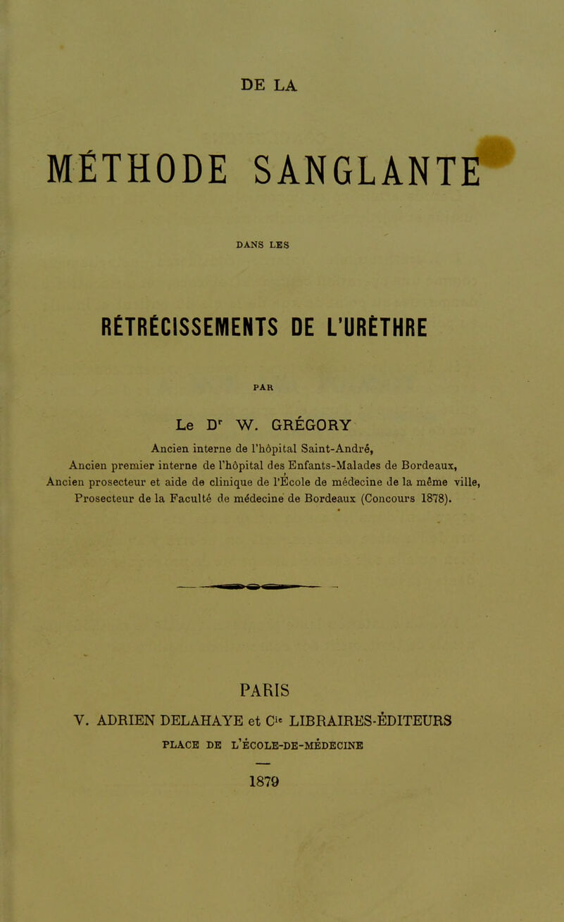 DE LA MÉTHODE SANGLANT DANS LBS RETRECISSEMENTS DE L'URETHRE PAR Le W. GREGORY Ancien interne de l'hôpital Saint-André, Ancien premier interne de l'hôpital des Enfants-Malades de Bordeaux, Ancien prosecteur et aide de clinique de l'Ecole de médecine de la même vill( Prosecteur de la Faculté de médecine de Bordeaux (Concours 1878). PARIS V. ADRIEN DELAHAYE et C- LIBRAIRES-ÉDITEURS PLACE DE l'école-de-médecine 1879