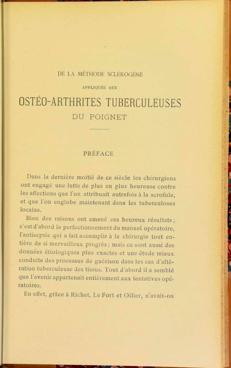 APPLIQUÉE AUX OSTÉO^ARTHRITES TUBERCULEUSES DU POIGNET PRÉFACE Dans la dernière moitié de ce siècle les chirurgiens ont engagé une lutte de plus en plus heureuse contre les affections que l'on attribuait autrefois à la scrofule, et que l'on englobe maintenant dans les tuberculoses locales. Bien des raisons ont amené ces heureux résultats ; c'est d'abord le perfectionnement du manuel opératoire, l'antisepsie qui a fait accomplir à la chirurgie tout en- tière de si merveilleux progrès ; mais ce sont aussi des données étiologiques plus exactes et une étude mieux conduite des processus de guérison dans les cas d'alté- ration tuberculeuse des tissus. Tout d'abord il a semblé que Tavenir appartenait entièrement aux tentatives opé- ratoires. En effet, grâce à Richet, Le Fort et Ollier, iVavait-on