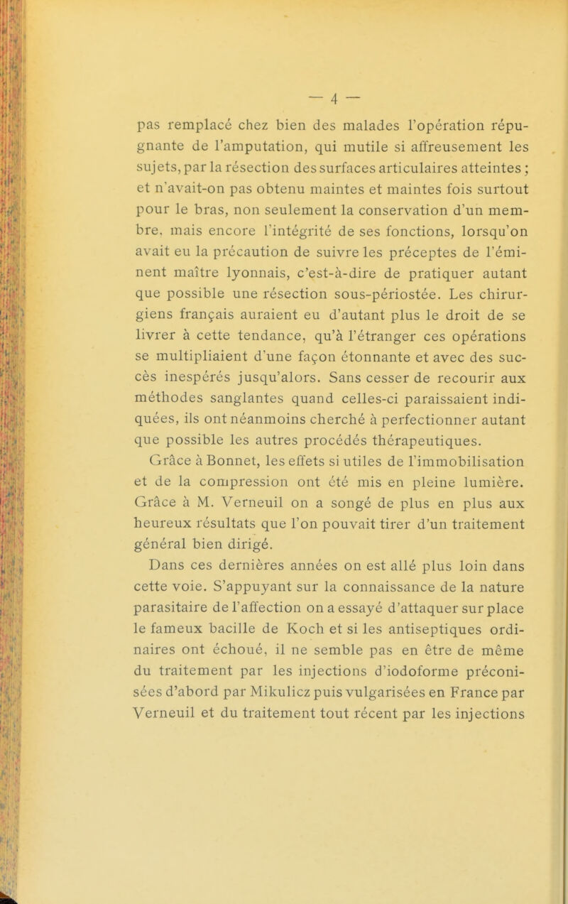 pas remplacé chez bien des malades l'opération répu- gnante de l'amputation, qui mutile si affreusement les sujets, par la résection des surfaces articulaires atteintes ; et n'avait-on pas obtenu maintes et maintes fois surtout pour le bras, non seulement la conservation d'un mem- bre, mais encore l'intégrité de ses fonctions, lorsqu'on avait eu la précaution de suivre les préceptes de l'émi- nent maître lyonnais, c'est-à-dire de pratiquer autant que possible une résection sous-périostée. Les chirur- giens français auraient eu d'autant plus le droit de se livrer à cette tendance, qu'à l'étranger ces opérations se multipliaient d'une façon étonnante et avec des suc- cès inespérés jusqu'alors. Sans cesser de recourir aux méthodes sanglantes quand celles-ci paraissaient indi- quées, ils ont néanmoins cherché à perfectionner autant que possible les autres procédés thérapeutiques. Grâce à Bonnet, les effets si utiles de l'immobilisation et de la compression ont été mis en pleine lumière. Grâce à M. Verneuil on a songé de plus en plus aux heureux résultats que l'on pouvait tirer d'un traitement général bien dirigé. Dans ces dernières années on est allé plus loin dans cette voie. S'appuyant sur la connaissance de la nature parasitaire de l'affection on a essayé d'attaquer sur place le fameux bacille de Koch et si les antiseptiques ordi- naires ont échoué, il ne semble pas en être de même du traitement par les injections d'iodoforme préconi- sées d'abord par Mikulicz puis vulgarisées en France par Verneuil et du traitement tout récent par les injections