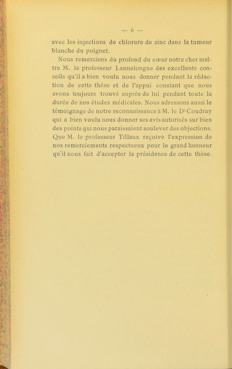 avec les injections de chlorure de zinc dans la tumeur blanche du poignet. Nous remercions du profond du cœur notre cher maî - tre M. le professeur Lannelongue des excellents con- seils qu'il a bien voulu nous donner pendant la rédac- tion de cette thèse et de l'appui constant que nous avons toujours trouvé auprès de lui pendant toute la durée de nos études médicales. Nous adressons aussi le témoignage de notre reconnaissance à M. le D-^Coudray qui a bien voulu nous donner ses avis autorisés sur bien des points qui nous paraissaient soulever des objections. Que M. le professeur Tillaux reçoive l'expression de nos remerciements respectueux pour le grand honneur qu'il nous fait d'accepter la présidence de cette thèse.