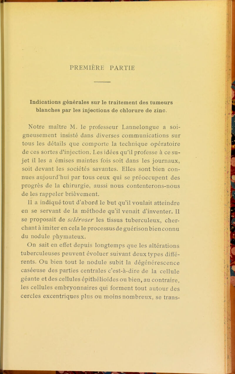 PREMIÈRE PARTIE Indications générales sur le traitement des tumeurs blanches par les injections de chlorure de zinc. Notre maître M. le professeur Lannelongue a soi- gneusement insisté dans diverses communications sur tous les détails que comporte la technique opératoire de ces sortes d'injection. Les idées qu'il professe à ce su- jet il les a émises maintes fois soit dans les journaux, soit devant les sociétés savantes. Elles sont bien con- nues aujourd'hui par tous ceux qui se préoccupent des progrès de la chirurgie, aussi nous contenterons-nous de les rappeler brièvement. 11 a indiqué tout d'abord le but qu'il voulait atteindre en se servant de la méthode qu'il venait d'inventer. Il se proposait de scléroser les tissus tuberculeux, cher- chant à imiter en cela le processus de guérisonbienconnu du nodule phymateux. On sait en effet depuis longtemps que les altérations tuberculeuses peuvent évoluer suivant deux types diffé- rents. Ou bien tout le nodule subit la dégénérescence caséeuse des parties centrales c'est-à-dire de la cellule géante et des cellules épithélioïdes ou bien, au contraire, les cellules embryonnaires qui forment tout autour des cercles excentriques plus ou moins nombreux, se trans- * A , '