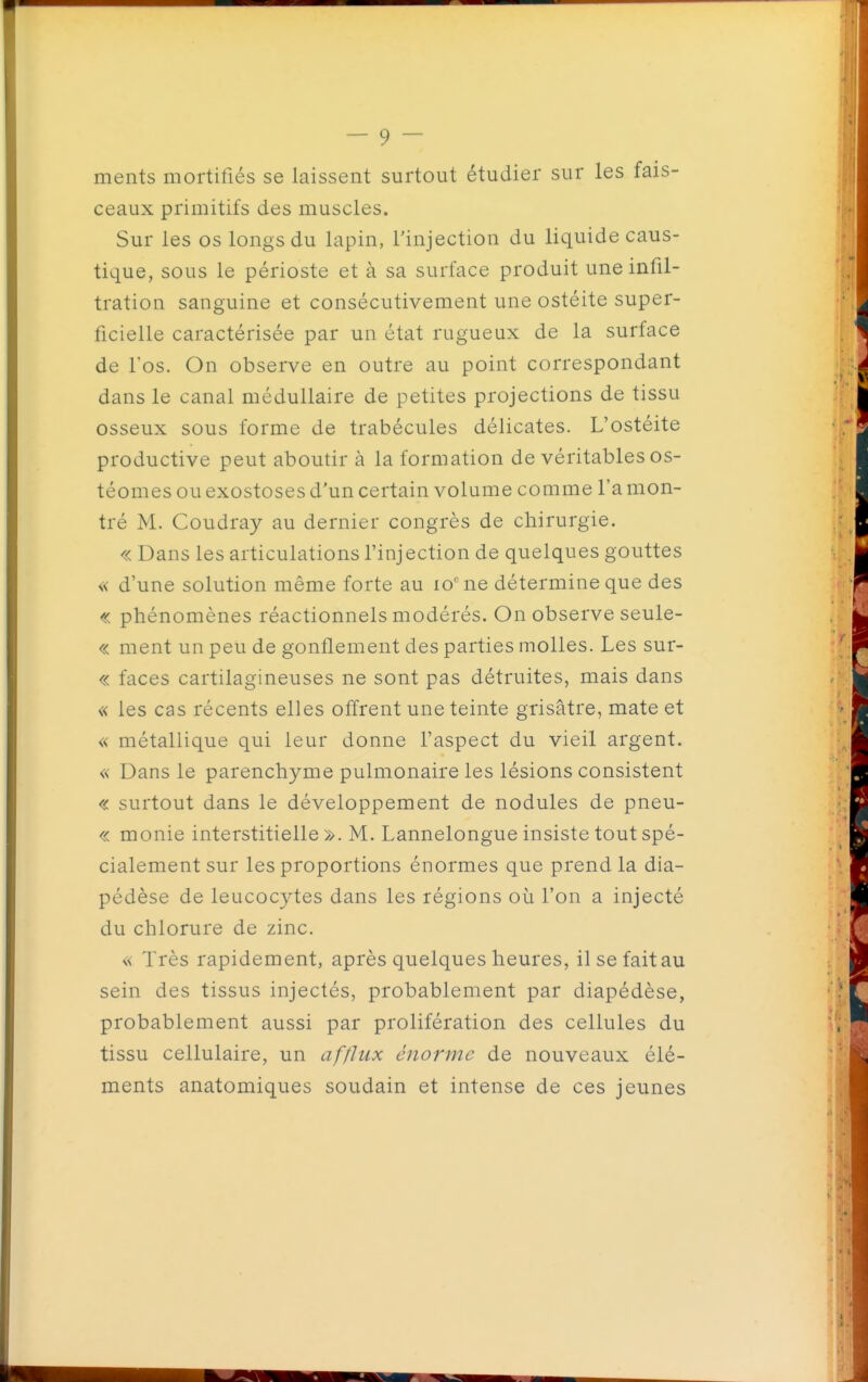 ments mortifiés se laissent surtout étudier sur les fais- ceaux primitifs des muscles. Sur les os longs du lapin, l'injection du liquide caus- tique, sous le périoste et à sa surface produit une infil- tration sanguine et consécutivement une ostéite super- ficielle caractérisée par un état rugueux de la surface de fos. On observe en outre au point correspondant dans le canal médullaire de petites projections de tissu osseux sous forme de trabécules délicates. L'ostéite productive peut aboutir à la formation de véritables os- téomes ou exostoses d'un certain volume comme l'a mon- tré M. Coudray au dernier congrès de chirurgie. « Dans les articulations l'injection de quelques gouttes « d'une solution même forte au lo'ne détermine que des « phénomènes réactionnels modérés. On observe seule- « ment un peu de gonflement des parties molles. Les sur- « faces cartilagineuses ne sont pas détruites, mais dans « les cas récents elles offrent une teinte grisâtre, mate et « métallique qui leur donne l'aspect du vieil argent. « Dans le parenchyme pulmonaire les lésions consistent « surtout dans le développement de nodules de pneu- « monie interstitielle ». M. Lannelongue insiste tout spé- cialement sur les proportions énormes que prend la dia- pédèse de leucocytes dans les régions où l'on a injecté du chlorure de zinc. « Très rapidement, après quelques heures, il se fait au sein des tissus injectés, probablement par diapédèse, probablement aussi par prolifération des cellules du tissu cellulaire, un afflux énorme de nouveaux élé- ments anatomiques soudain et intense de ces jeunes