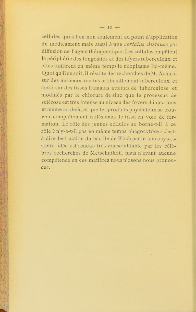 cellules qui a lieu non seulement au point d'application du médicament mais aussi à une certaine distance par diffusion de l'agent thérapeutique. Les cellules empâtent la périphérie des fongosités et des foyers tuberculeux et elles infiltrent en même temps le néoplasme lui-même. Quoi qu'il en soit, il résulte des recherches de M. Achard sur des animaux rendus artificiellement tuberculeux et aussi sur des tissus humains atteints de tuberculose et modifiés par le chlorure de zinc que le processus de sclérose est très intense au niveau des foyers d'injections et même au delà, et que les produits phymateux se trou- vent complètement isolés dans le tissu en voie de for- mation. Le rôle des jeunes cellules se borne-t-il à ce rôle ? n'y-a-t-il pas en même temps phagocytose ? c'est- à-dire destruction du bacille de Kochparle leucocyte. » Cette idée est rendue très vraisemblable par les célè- bres recherches de Metschnikoff, mais n'ayant aucune compétence en ces matières nous n'osons nous pronon- cer.