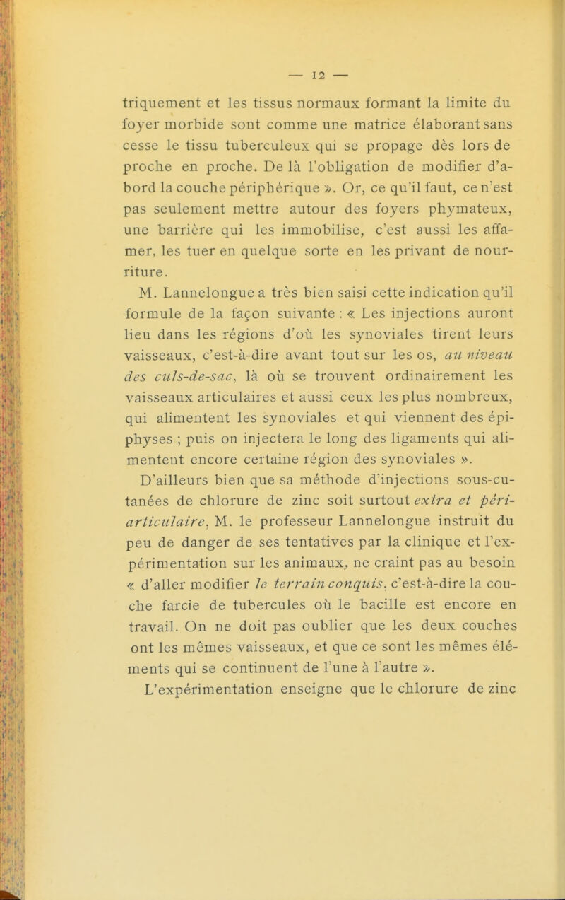 triquement et les tissus normaux formant la limite du foyer morbide sont comme une matrice élaborant sans cesse le tissu tuberculeux qui se propage dès lors de proche en proche. De là l'obligation de modifier d'a- bord la couche périphérique ». Or, ce qu'il faut, ce n'est pas seulement mettre autour des foyers phymateux, une barrière qui les immobilise, c'est aussi les affa- mer, les tuer en quelque sorte en les privant de nour- riture . M. Lannelongue a très bien saisi cette indication qu'il formule de la façon suivante : « Les injections auront lieu dans les régions d'où les synoviales tirent leurs vaisseaux, c'est-à-dire avant tout sur les os, a^L niveau des culs-de-sac^ là où se trouvent ordinairement les vaisseaux articulaires et aussi ceux les plus nombreux, qui alimentent les synoviales et qui viennent des épi- physes ; puis on injectera le long des ligaments qui ali- mentent encore certaine région des synoviales ». D'ailleurs bien que sa méthode d'injections sous-cu- tanées de chlorure de zinc soit surtout extra et péri- articiilaire^ M. le professeur Lannelongue instruit du peu de danger de ses tentatives par la clinique et l'ex- périmentation sur les animaux., ne craint pas au besoin « d'aller modifier le terrain conquis^ c'est-à-dire la cou- che farcie de tubercules où le bacille est encore en travail. On ne doit pas oublier que les deux couches ont les mêmes vaisseaux, et que ce sont les mêmes élé- ments qui se continuent de l'une à l'autre ». L'expérimentation enseigne que le chlorure de zinc