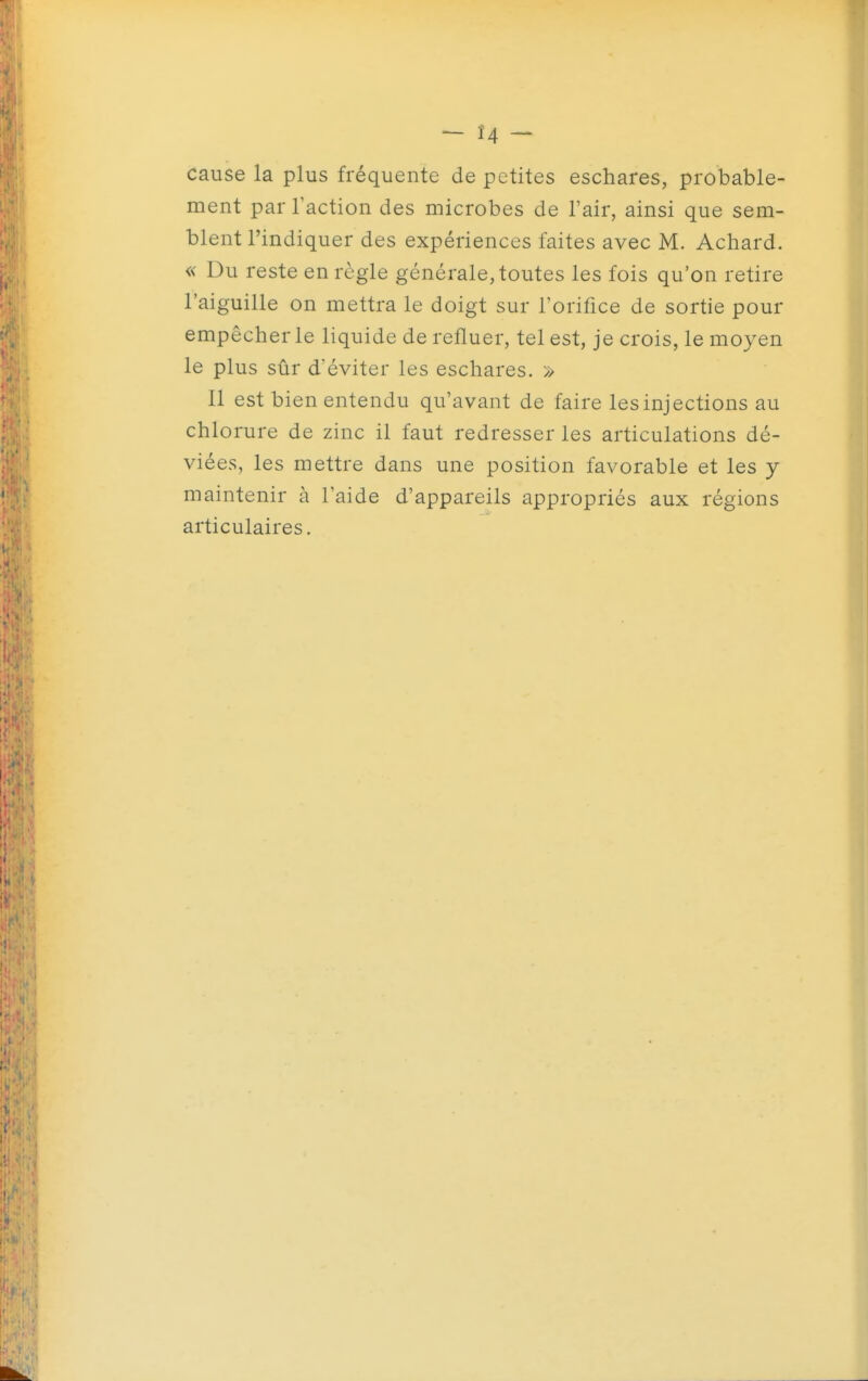 — Ï4 — cause la plus fréquente de petites eschares, probable- ment par l'action des microbes de l'air, ainsi que sem- blent l'indiquer des expériences faites avec M. Achard. « Du reste en règle générale, toutes les fois qu'on retire l'aiguille on mettra le doigt sur l'orifice de sortie pour empêcher le liquide de refluer, tel est, je crois, le moyen le plus sûr d'éviter les eschares. » 11 est bien entendu qu'avant de faire les injections au chlorure de zinc il faut redresser les articulations dé- viées, les mettre dans une position favorable et les y maintenir à l'aide d'appareils appropriés aux régions articulaires.