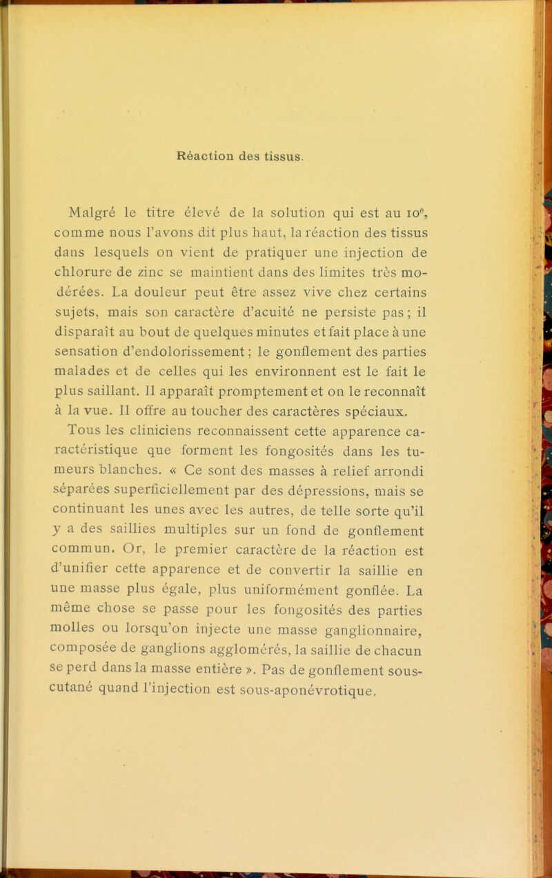 Réaction des tissus. Malgré le titre élevé de la solution qui est au io% comme nous l'avons dit plus haut, la réaction des tissus dans lesquels on vient de pratiquer une injection de chlorure de zinc se maintient dans des limites très mo- dérées. La douleur peut être assez vive chez certains sujets, mais son caractère d'acuité ne persiste pas; il disparaît au bout de quelques minutes et fait place à une sensation d'endolorissement ; le gonflement des parties malades et de celles qui les environnent est le fait le plus saillant. Il apparaît promptement et on le reconnaît à la vue. Il offre au toucher des caractères spéciaux. Tous les cliniciens reconnaissent cette apparence ca- ractéristique que forment les fongosités dans les tu- meurs blanches. « Ce sont des masses à relief arrondi séparées superficiellement par des dépressions, mais se continuant les unes avec les autres, de telle sorte qu'il y a des saillies multiples sur un fond de gonflement commun. Or, le premier caractère de la réaction est d'unifier cette apparence et de convertir la saillie en une masse plus égale, plus uniformément gonflée. La même chose se passe pour les fongosités des parties molles ou lorsqu'on injecte une masse ganglionnaire, composée de ganglions agglomérés, la saillie de chacun se perd dans la masse entière ». Pas de gonflement sous- cutané quand l'injection est sous-aponévrotique.