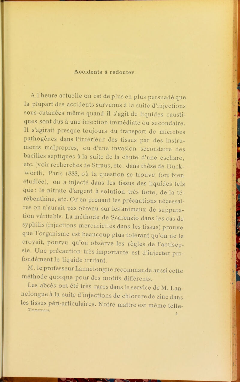 Accidents à redouter. A l'heure actuelle on est de plus en plus persuadé que la plupart des accidents survenus à la suite d'injections sous-cutanées même quand il s'agit de liquides causti- ques sont dus h une infection immédiate ou secondaire. Il s'agirait presque toujours du transport de microbes pathogènes dans l'intérieur des tissus par des instru- ments malpropres, ou d'une invasion secondaire des bacilles septiques à la suite de la chute d'une eschare, etc. (voir recherches de Straus, etc. dans thèse de Duck- worth, Paris 1888, où la question se trouve fort bien étudiée), on a injecté dans les tissus des liquides tels que: le nitrate d'argent à solution très forte, de la té- rébenthine, etc. Or en prenant les précautions nécessai- res on n'aurait pas obtenu sur les animaux de suppura- tion véritable. La méthode de Scarenzio dans les cas de syphilis (injections mercurielies dans les tissus) prouve que l'organisme est beaucoup plus tolérant qu'on ne le croyait, pourvu qu'on observe les règles de l'antisep- sie. Une précaution très importante est d'injecter pro- fondément le liquide irritant. M. le professeur Lannelongue recommande aussi cette méthode quoique pour des motifs différents. Les abcès ont été très rares dans le service de M. Lan- nelongue à la suite d'injections de chlorure de zinc dans les tissus péri-articulaires. Notre maître est même telle- TimmciT.iaiis.