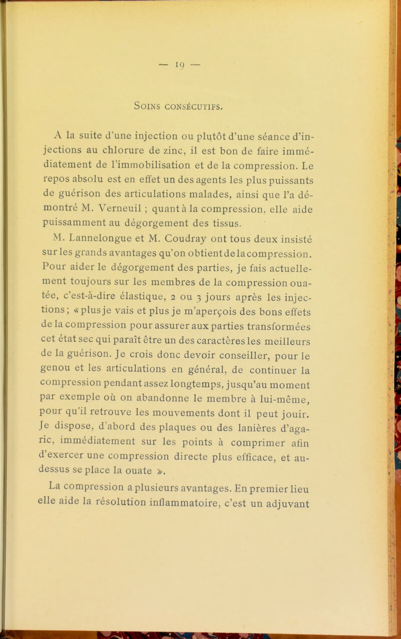 Soins consécutifs. A la suite d'une injection ou plutôt d'une séance d'in- jections au chlorure de zinc, il est bon de faire immé- diatement de l'immobilisation et de la compression. Le repos absolu est en effet un des agents les plus puissants de guérison des articulations malades, ainsi que l'a dé- montré M. Verneuil ; quant à la compression, elle aide puissamment au dégorgement des tissus. M. Lannelongue et M. Coudray ont tous deux insisté sur les grands avantages qu'on obtientdelacompression. Pour aider le dégorgement des parties, je fais actuelle- ment toujours sur les membres de la compression oua- tée, c'est-à-dire élastique, 2 ou 3 jours après les injec- tions; «plusje vais et plus je m'aperçois des bons effets de la compression pour assurer aux parties transformées cet état sec qui paraît être un des caractères les meilleurs de la guérison. Je crois donc devoir conseiller, pour le genou et les articulations en général, de continuer la compression pendant assez longtemps, jusqu'au moment par exemple où on abandonne le membre à lui-même, pour qu'il retrouve les mouvements dont il peut jouir. Je dispose, d'abord des plaques ou des lanières d'aga- ric, immédiatement sur les points à comprimer afin d'exercer une compression directe plus efficace, et au- dessus se place la ouate ». La compression a plusieurs avantages. En premier lieu elle aide la résolution inflammatoire, c'est un adjuvant