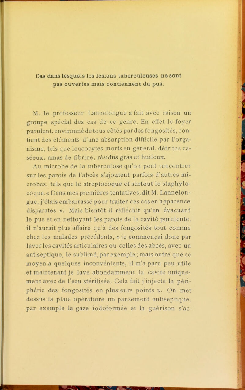 Cas dans lesquels les lésions tuberculeuses ne sont pas ouvertes mais contiennent du pus, M. le professeur Lannelongue a fait avec raison un groupe spécial des cas de ce genre. En effet le foyer purulent, environné de tous côtés pardes fongosités, con- tient des éléments d'une absorption difficile par l'orga- nisme, tels que leucocytes morts en général, détritus ca- séeux, amas de fibrine, résidus gras et huileux. Au microbe de la tuberculose qu'on peut rencontrer sur les parois de l'abcès s'ajoutent parfois d'autres mi- crobes, tels que le streptocoque et surtout le staphylo- coque.« Dans mes premières tentatives, dit M. Lannelon- gue, j'étais embarrassé pour traiter ces cas en apparence disparates ». Mais bientôt il réfléchit qu'en évacuant le pus et en nettoyant les parois de la cavité purulente, il n'aurait plus affaire qu'à des fongosités tout comme chez les malades précédents, «je commençai donc par laver les cavités articulaires ou celles des abcès, avec un antiseptique, le sublimé, par exemple ; mais outre que ce moyen a quelques inconvénients, il m'a paru peu utile et maintenant je lave abondamment la cavité unique- ment avec de l'eau stérilisée. Cela fait j'injecte la péri- phérie des fongosités en plusieurs points ». On met dessus la plaie opératoire un pansement antiseptique, par exemple la gaze iodoformée et la guérison s'ac-