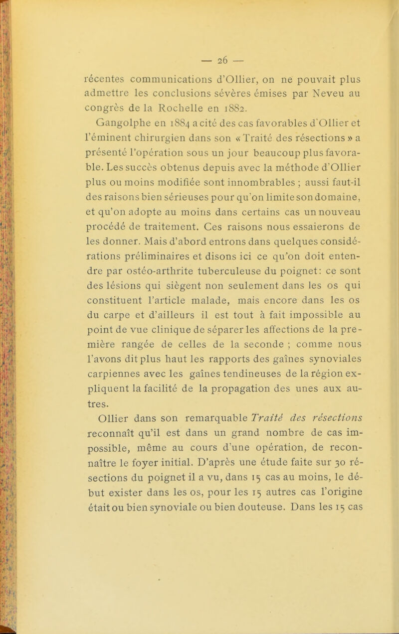 récentes communications d'OUier, on ne pouvait plus admettre les conclusions sévères émises par Neveu au congrès de la Rochelle en 1882. Gangolphe en 1884 a cité des cas favorables d'OUier et l'éminent chirurgien dans son «Traité des résections » a présenté l'opération sous un jour beaucoup plus favora- ble. Les succès obtenus depuis avec la méthode d'Ollier plus ou moins modifiée sont innombrables ; aussi faut-il des raisons bien sérieuses pour qu'on limite son domaine, et qu'on adopte au moins dans certains cas un nouveau procédé de traitement. Ces raisons nous essaierons de les donner. Mais d'abord entrons dans quelques considé- rations préliminaires et disons ici ce qu'on doit enten- dre par ostéo-arthrite tuberculeuse du poignet: ce sont des lésions qui siègent non seulement dans les os qui constituent l'article malade, mais encore dans les os du carpe et d'ailleurs il est tout à fait impossible au point de vue clinique de séparer les affections de la pre- mière rangée de celles de la seconde ; comme nous l'avons dit plus haut les rapports des gaines synoviales carpiennes avec les gaines tendineuses de la région ex- pliquent la facilité de la propagation des unes aux au- tres. Ollier dans son remarquable Traité des résections reconnaît qu'il est dans un grand nombre de cas im- possible, même au cours d'une opération, de recon- naître le foyer initial. D'après une étude faite sur 30 ré- sections du poignet il a vu, dans 15 cas au moins, le dé- but exister dans les os, pour les 15 autres cas l'origine était ou bien synoviale ou bien douteuse. Dans les 15 cas