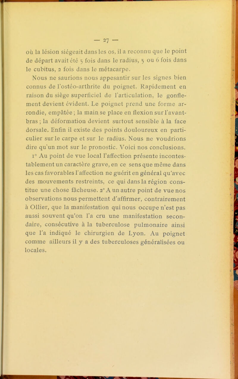 où la lésion siégeait dans les os, il a reconnu que le point de départ avait été 5 fois dans le radius, 5 ou 6 fois dans le cubitus, 2 fois dans le métacarpe. Nous ne saurions nous appesantir sur les signes bien connus de l'ostéo-arthrite du poignet. Rapidement en raison du siège superficiel de l'articulation, le gonfle- ment devient évident. Le poignet prend une forme ar- rondie, empâtée; la main se place en flexion sur l'avant- bras ; la déformation devient surtout sensible à la face dorsale. Enfin il existe des points douloureux en parti- culier sur le carpe et sur le radius. Nous ne voudrions dire qu'un mot sur le pronostic. Voici nos conclusions. I Au point de vue local l'affection présente incontes- tablement un caractère grave, en ce sens que même dans les cas favorables l'affection ne guérit en général qu'avec des mouvements restreints, ce qui dans la région cons- titue une chose fâcheuse. 2° A un autre point de vue nos observations nous permettent d'affirmer, contrairement à Ollier, que la manifestation qui nous occupe n'est pas aussi souvent qu'on l'a cru une manifestation secon- daire, consécutive à la tuberculose pulmonaire ainsi que Ta indiqué le chirurgien de Lyon. Au poignet comme ailleurs il y a des tuberculoses généralisées ou locales.