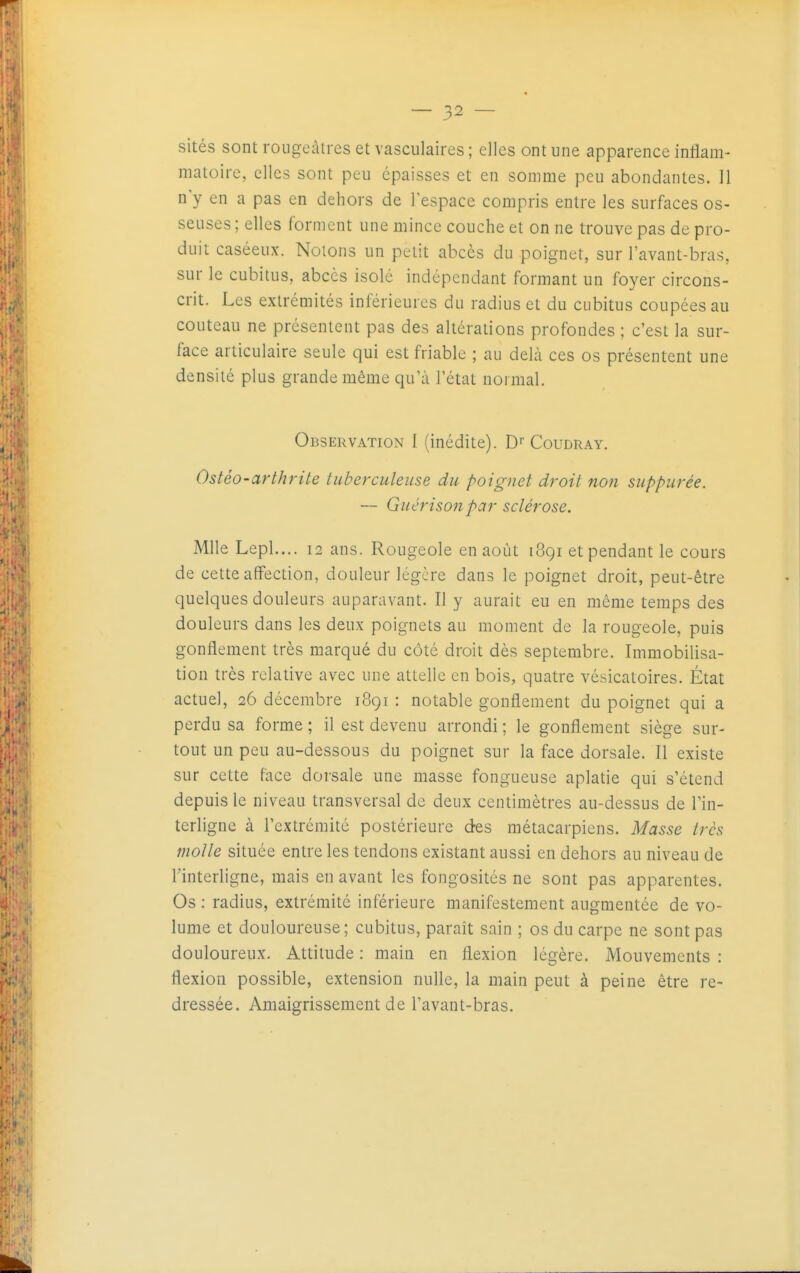 sités sont roiigeàlres et vasculaires ; elles ont une apparence inliam- matoire, elles sont peu épaisses et en somme peu abondantes. 11 n'y en a pas en dehors de l'espace compris entre les surfaces os- seuses ; elles forment une mince couche et on ne trouve pas de pro- duit caséeux. Notons un petit abcès du poignet, sur l'avant-bras, sur le cubitus, abcès isolé indépendant formant un foyer circons- crit. Les extrémités inférieures du radius et du cubitus coupées au couteau ne présentent pas des altérations profondes ; c'est la sur- face articulaire seule qui est friable ; au delà ces os présentent une densité plus grande même qu'à l'état normal. Observation I (inédite). D Coudray. Ostéo-arthrite tuberculeuse du poignet droit non suppurée. — Guérisonpar sclérose. Mlle Lepl.... 12 ans. Rougeole en août 1891 et pendant le cours de cette affection, douleur légère dans le poignet droit, peut-être quelques douleurs auparavant. Il y aurait eu en même temps des douleurs dans les deux poignets au moment de la rougeole, puis gonflement très marqué du côté droit dès septembre. Immobilisa- tion très relative avec une attelle en bois, quatre vésicatoires. État actuel, 26 décembre 1891 : notable gonflement du poignet qui a perdu sa forme ; il est devenu arrondi ; le gonflement siège sur- tout un peu au-dessous du poignet sur la face dorsale. Il existe sur cette f-àce dorsale une masse fongueuse aplatie qui s'étend depuis le niveau transversal de deux centimètres au-dessus de Tin- terligne à l'extrémité postérieure des métacarpiens. Masse très molle située entre les tendons existant aussi en dehors au niveau de l'interligne, mais en avant les fongosités ne sont pas apparentes. Os ; radius, extrémité inférieure manifestement augmentée de vo- lume et douloureuse; cubitus, paraît sain ; os du carpe ne sont pas douloureux. Attitude : main en flexion légère. Mouvements : flexion possible, extension nulle, la main peut à peine être re- dressée. Amaigrissement de l'avant-bras.