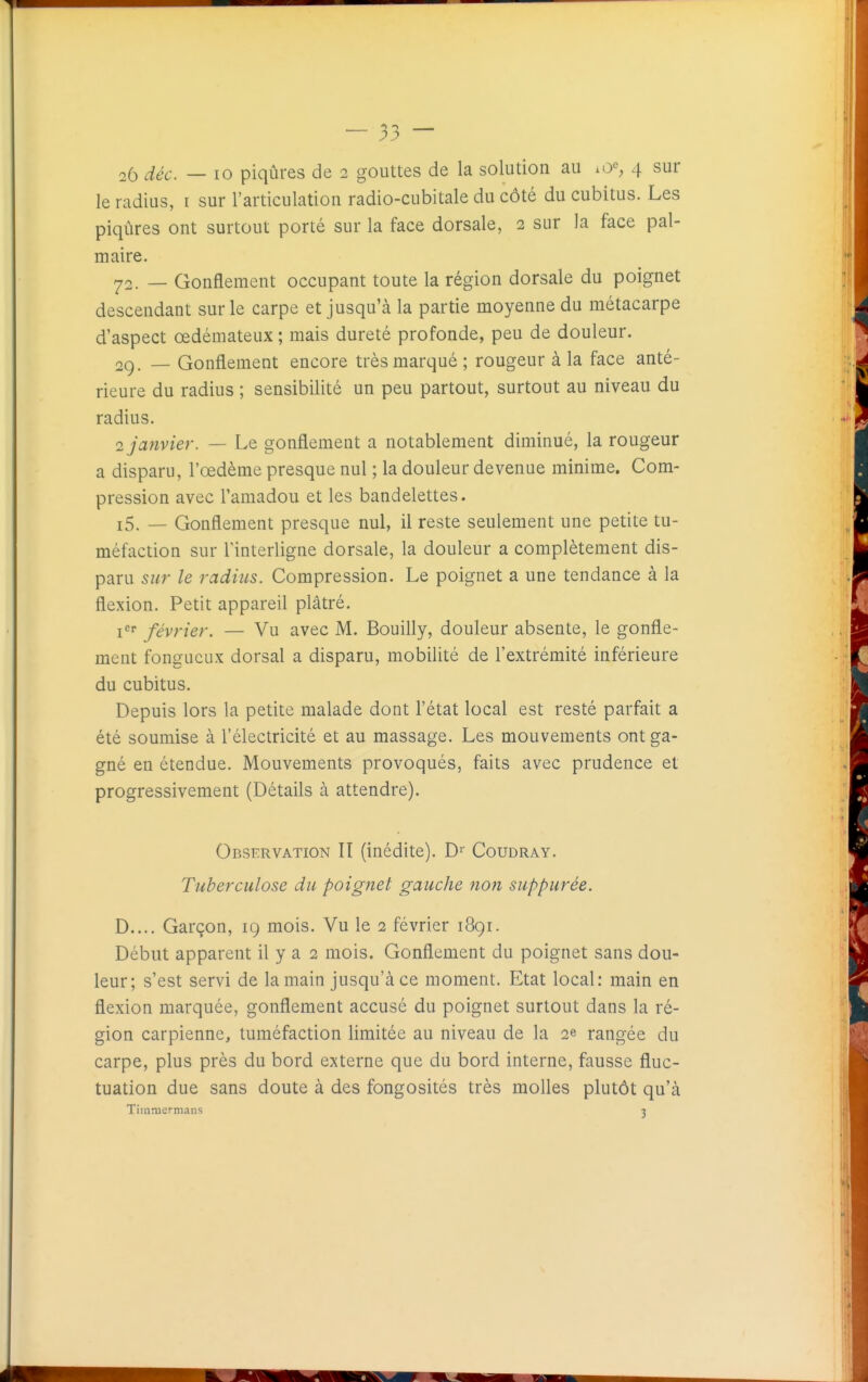 25 déc. — 10 piqûres de 2 gouttes de la solution au .0^, 4 sur le radius, i sur l'articulation radio-cubitale du côté du cubitus. Les piqûres ont surtout porté sur la face dorsale, 2 sur la face pal- maire. ^;2. — Gonflement occupant toute la région dorsale du poignet descendant sur le carpe et jusqu'à la partie moyenne du métacarpe d'aspect œdémateux ; mais dureté profonde, peu de douleur. 2g. _ Gonflement encore très marqué; rougeur à la face anté- rieure du radius ; sensibilité un peu partout, surtout au niveau du radius. 2 janvier. — Le gonflement a notablement diminué, la rougeur a disparu, l'œdème presque nul ; la douleur devenue minime. Com- pression avec l'amadou et les bandelettes. i5. — Gonflement presque nul, il reste seulement une petite tu- méfaction sur l'interligne dorsale, la douleur a complètement dis- paru sur le radius. Compression. Le poignet a une tendance à la flexion. Petit appareil plâtré. jcr février. — Vu avec M. Bouilly, douleur absente, le gonfle- ment fongueux dorsal a disparu, mobilité de l'extrémité inférieure du cubitus. Depuis lors la petite malade dont l'état local est resté parfait a été soumise à l'électricité et au massage. Les mouvements ont ga- gné en étendue. Mouvements provoqués, faits avec prudence et progressivement (Détails à attendre). Observation II (inédite). D'' Coudray. Tuberculose du poignet gauche non suppurée. D.... Garçon, ig mois. Vu le 2 février i8gi. Début apparent il y a 2 mois. Gonflement du poignet sans dou- leur; s'est servi de la main jusqu'à ce moment. Etat local: main en flexion marquée, gonflement accusé du poignet surtout dans la ré- gion carpienne, tuméfaction limitée au niveau de la 2e rangée du carpe, plus près du bord externe que du bord interne, fausse fluc- tuation due sans doute à des fongosités très molles plutôt qu'à Tirnniermans ■>