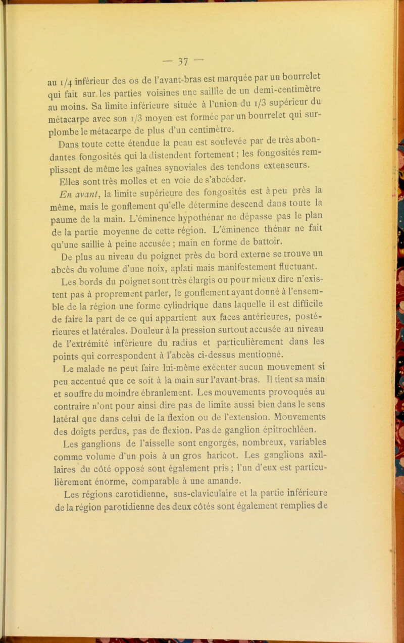 au 1/4 inférieur des os de l'avant-bras est marquée par un bourrelet qui fait sur. les parties voisines une saillie de un demi-centimètre au moins. Sa limite inférieure située à Punion du i/3 supérieur du métacarpe avec son i/3 moyen est formée par un bourrelet qui sur- plombe le métacarpe de plus d'un centimètre. Dans toute cette étendue la peau est soulevée par de très abon- dantes fongosités qui la distendent fortement ; les fongosités rem- plissent de même les gaines synoviales des tendons extenseurs. Elles sont très molles et en voie de s'abcéder. En avant, la limite supérieure des fongosités est à peu près la même, mais le gonflement qu'elle détermine descend dans toute la paume de la main. L'éminence hypothénar ne dépasse pas le plan de la partie moyenne de cette région. L'éminence thénar ne fait qu'une saillie à peine accusée ; main en forme de battoir. De plus au niveau du poignet près du bord externe se trouve un abcès du volume d'une noix, aplati mais manifestement fluctuant. Les bords du poignet sont très élargis ou pour mieux dire n'exis- tent pas à proprement parler, le gonflement ayant donné à l'ensem- ble de la région une forme cylindrique dans laquelle il est difficile de faire la part de ce qui appartient aux faces antérieures, posté- rieures et latérales. Douleur à la pression surtout accusée au niveau de l'extrémité inférieure du radius et particulièrement dans les points qui correspondent à l'abcès ci-dessus mentionné. Le malade ne peut faire lui-même exécuter aucun mouvement si peu accentué que ce soit à la main sur l'avant-bras. Il tient sa main et souffre du moindre ébranlement. Les mouvements provoqués au contraire n'ont pour ainsi dire pas de limite aussi bien dans le sens latéral que dans celui de la flexion ou de l'extension. Mouvements des doigts perdus, pas de flexion. Pas de ganglion cpitrochléen. Les ganglions de l'aisselle sont engorgés, nombreux, variables comme volume d'un pois à un gros haricot. Les ganglions axil- laires du côté opposé sont également pris ; l'un d'eux est particu- lièrement énorme, comparable à une amande. Les régions carotidienne, sus-claviculaire et la partie inférieure de la région parotidienne des deux côtés sont également remplies de