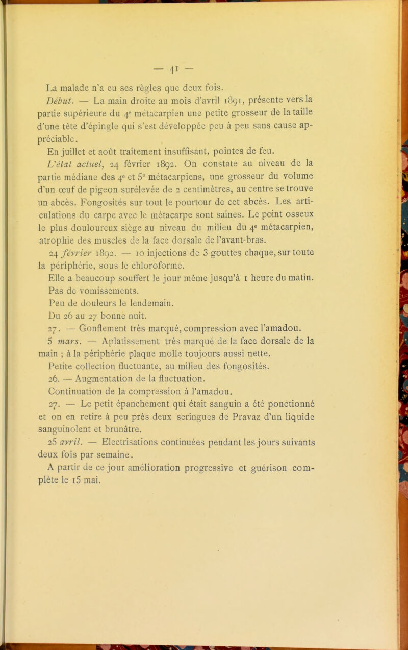 La malade n'a eu ses règles que deux fois. Début. — La main droite au mois d'avril 1891, présente vers la partie supérieure du 4^ métacarpien une petite grosseur de la taille d'une tête d'épingle qui s'est développée peu à peu sans cause ap- préciable. En juillet et août traitement insuffisant, pointes de feu. L'état actuel, 24 février 1892. On constate au niveau de la partie médiane des 4^ et S métacarpiens, une grosseur du volume d'un œuf de pigeon surélevée de 2 centimètres, au centre se trouve un abcès. Fongosités sur tout le pourtour de cet abcès. Les arti- culations du carpe avec le métacarpe sont saines. Le point osseux le plus douloureux siège au niveau du milieu du 4^ métacarpien, atrophie des muscles de la face dorsale de l'avant-bras. 24 février 1892. — 10 injections de 3 gouttes chaque, sur toute la périphérie, sous le chloroforme. Elle a beaucoup souffert le jour même jusqu'à i heure du matin. Pas de vomissements. Peu de douleurs le lendemain. Du 26 au 27 bonne nuit. 27. — Gonflement très marqué, compression avec l'amadou. 5 mars. — Aplatissement très marqué de la face dorsale de la main ; à la périphérie plaque molle toujours aussi nette. Petite collection fluctuante, au milieu des fongosités. 26. — Augmentation de la fluctuation. Continuation de la compression à l'amadou, 27. — Le petit épanchement qui était sanguin a été ponctionné et on en retire à peu près deux seringues de Pravaz d'un liquide sanguinolent et brunâtre. 25 avril. — Electrisations continuées pendant les jours suivants deux fois par semaine. A partir de ce jour amélioration progressive et guérison com- plète le i5 mai.