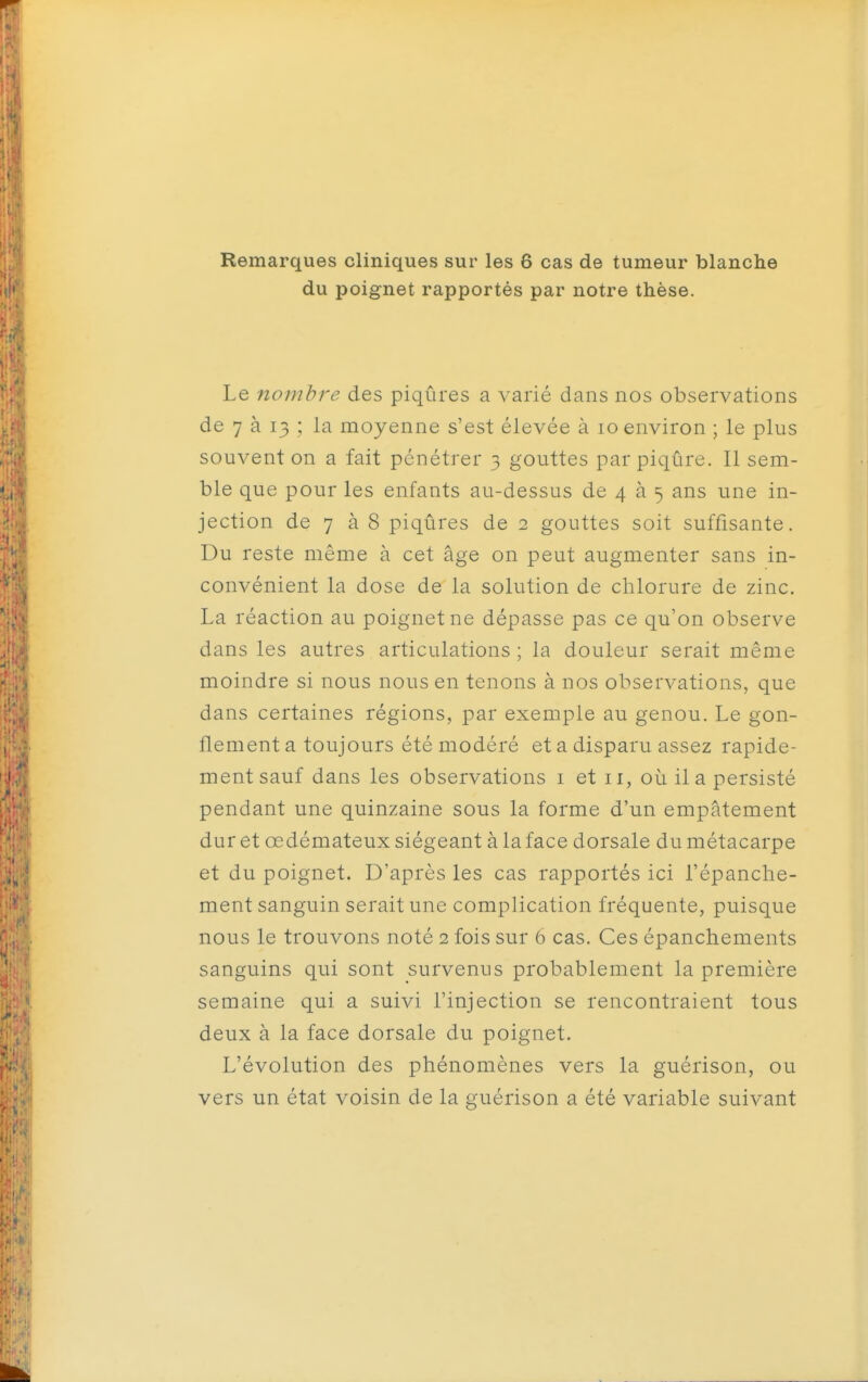 Remarques cliniques sur les 6 cas de tumeur blanche du poignet rapportés par notre thèse. Le nombre des piqûres a varié dans nos observations de 7 à 13 : la moyenne s'est élevée à 10 environ ; le plus souvent on a fait pénétrer 3 gouttes par piqûre. Il sem- ble que pour les enfants au-dessus de 4 à 5 ans une in- jection de 7 à 8 piqûres de 2 gouttes soit suffisante. Du reste même à cet âge on peut augmenter sans in- convénient la dose de la solution de chlorure de zinc. La réaction au poignet ne dépasse pas ce qu'on observe dans les autres articulations; la douleur serait même moindre si nous nous en tenons à nos observations, que dans certaines régions, par exemple au genou. Le gon- flement a toujours été modéré et a disparu assez rapide- ment sauf dans les observations i et 11, où il a persisté pendant une quinzaine sous la forme d'un empâtement dur et œdémateux siégeant à la face dorsale du métacarpe et du poignet. D'après les cas rapportés ici l'épanche- ment sanguin serait une complication fréquente, puisque nous le trouvons noté 2 fois sur 6 cas. Ces épanchements sanguins qui sont survenus probablement la première semaine qui a suivi l'injection se rencontraient tous deux à la face dorsale du poignet. L'évolution des phénomènes vers la guérison, ou vers un état voisin de la guérison a été variable suivant