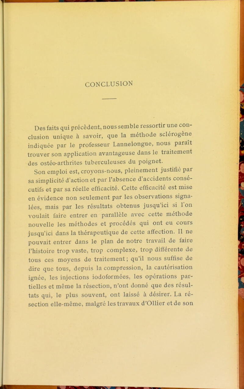 CONCLUSION Des faits qui précèdent, nous semble ressortir une con- clusion unique à savoir, que la méthode sclérogène indiquée par le professeur Lannelongue, nous paraît trouver son application avantageuse dans le traitement des ostéo-arthrites tuberculeuses du poignet. Son emploi est, croyons-nous, pleinement justifié par sa simplicité d'action et par l'absence d'accidents consé- cutifs et par sa réelle efficacité. Cette efficacité est mise en évidence non seulement par les observations signa- lées, mais par les résultats obtenus jusqu'ici si Ton voulait faire entrer en parallèle avec cette méthode nouvelle les méthodes et procédés qui ont eu cours jusqu'ici dans la thérapeutique de cette affection. Il ne pouvait entrer dans le plan de notre travail de faire l'histoire trop vaste, trop complexe, trop différente de tous ces moyens de traitement ; qu'il nous suffise de dire que tous, depuis la compression, la cautérisation ignée, les injections iodoformées, les opérations par- tielles et même la résection, n'ont donné que des résul- tats qui, le plus souvent, ont laissé à désirer. La ré- section elle-même, malgré les travaux d'Ollier et de son