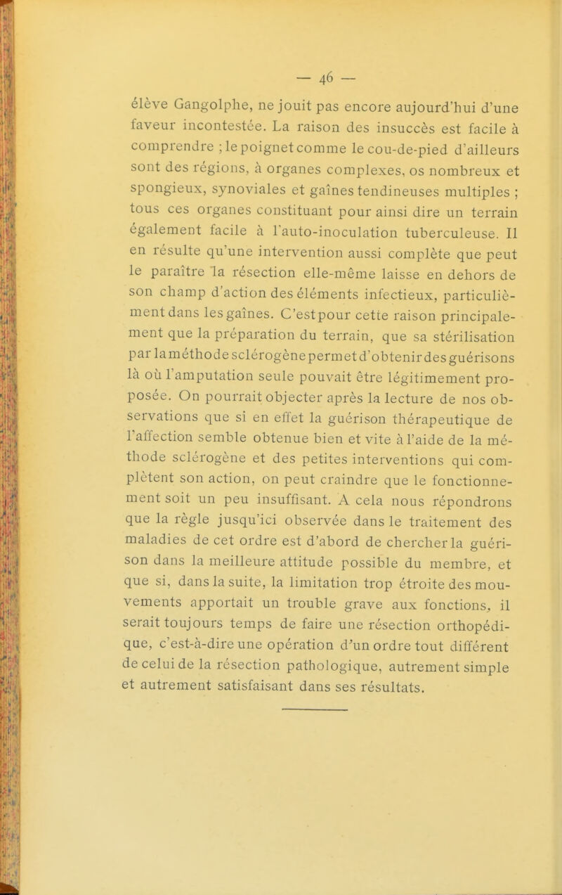 élève Gangolphe, ne jouit pas encore aujourd'hui d'une faveur incontestée. La raison des insuccès est facile à comprendre ; le poignet comme le cou-de-pied d'ailleurs sont des régions, à organes complexes, os nombreux et spongieux, synoviales et gaines tendineuses multiples ; tous ces organes constituant pour ainsi dire un terrain également facile à lauto-inoculation tuberculeuse. Il en résulte qu'une intervention aussi complète que peut le paraître la résection elle-même laisse en dehors de son champ d'action des éléments infectieux, particuliè- mentdans les gaines. C'estpour cette raison principale- ment que la préparation du terrain, que sa stérilisation par laméthodesclérogène permet d'obtenir des guérisons là OLi l'amputation seule pouvait être légitimement pro- posée. On pourrait objecter après la lecture de nos ob- servations que si en effet la guérison thérapeutique de Taffection semble obtenue bien et vite à l'aide de la mé- thode sclérogène et des petites interventions qui com- plètent son action, on peut craindre que le fonctionne- ment soit un peu insuffisant. A cela nous répondrons que la règle jusqu'ici observée dans le traitement des maladies de cet ordre est d'abord de chercher la guéri- son dans la meilleure attitude possible du membre, et que si, dans la suite, la limitation trop étroite des mou- vements apportait un trouble grave aux fonctions, il serait toujours temps de faire une résection orthopédi- que, c'est-à-dire une opération d'un ordre tout différent de celui de la résection pathologique, autrement simple et autrement satisfaisant dans ses résultats.