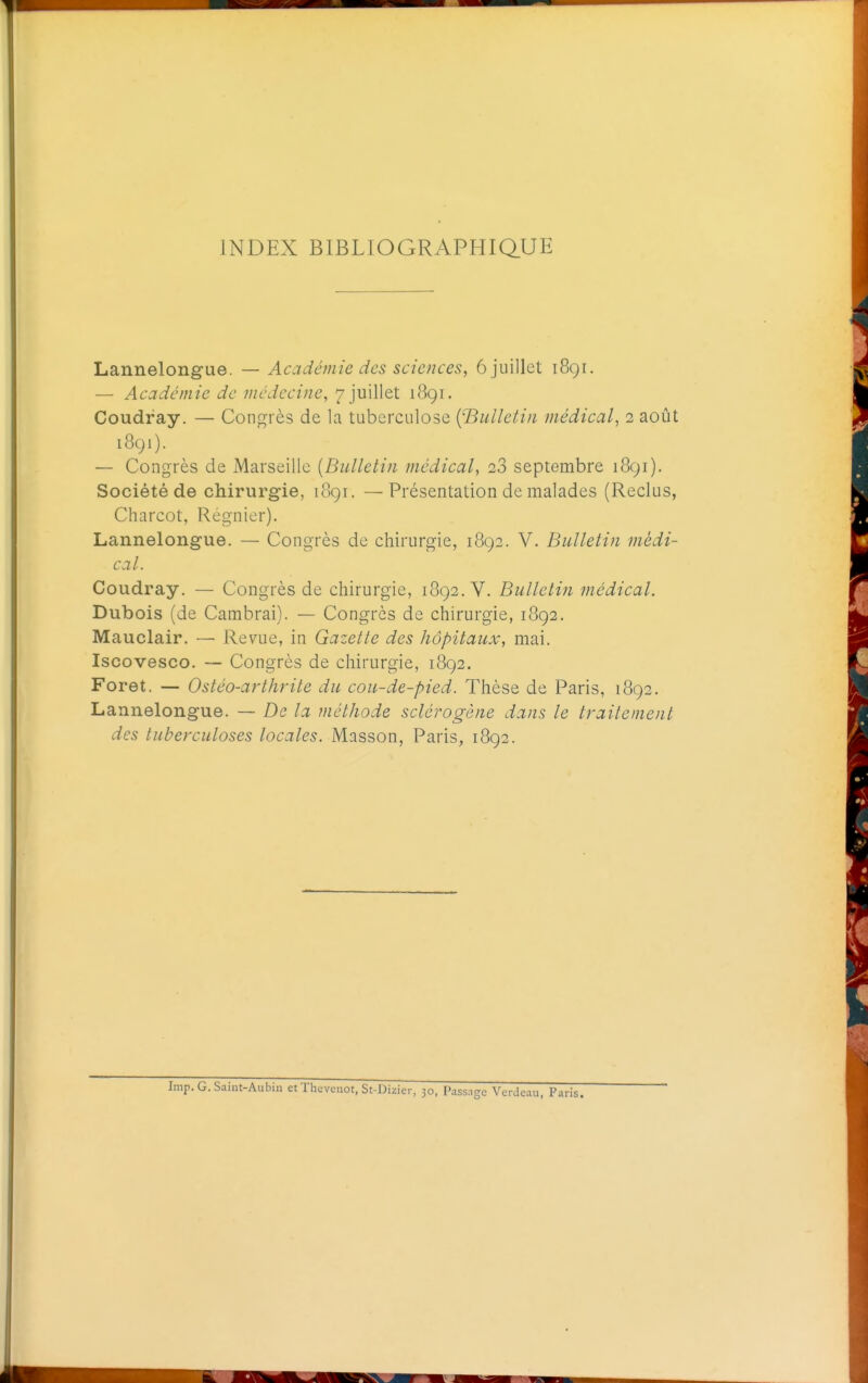 INDEX BIBLIOGRAPHIQUE Lannelongue. — Acadéjnie des sciences, 6 juillet i8gr. — Académie de médecine, 7 juillet 1891. Coudray. — Congrès de la tuberculose {'Bulletin médical, 2 août 1891). — Congrès de Marseille [Bulletin médical, 28 septembre 1891). Société de chirurgie, 1891. —Présentation de malades (Reclus, Charcot, Régnier). Lannelongue. — Congrès de chirurgie, 1892. V. Bulletin médi- cal. Coudray. — Congrès de chirurgie, 1892. V. Bulletin médical. Dubois (de Cambrai). — Congres de chirurgie, 1892. Mauclair. — Revue, in Gazette des hôpitaux, mai. Iscovesco. — Congrès de chirurgie, 1892. Foret. — Ostéo-arthrite du cou-de-pied. Thèse de Paris, 1892. Lannelongue. — De la méthode sclérogène dans le traitement des tuberculoses locales. Masson, Paris, 1892. Imp. G. Saint-Aubin et Thevcnot, St-Dizicr, 30, Passage Verdcau, Paris.