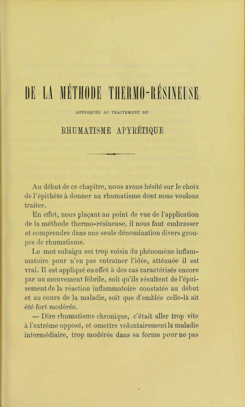 APPLIQUEE AU TRAITEMENT DU EHUMATISME APYEÉTIQUE Au début de ce chapitre, nous avons hésité sur le choix de l’épithète à donner au rhumatisme dont nous voulons traiter. En effet, nous plaçant au point de vue de l’application de la méthode thermo-résineuse, il nous faut embrasser et comprendre dans une seule dénomination divers grou- pes de rhumatisme. Le mot subaigu est trop voisin du phénomène inflam- matoire pour n’en pas entraîner l’idée, atténuée il est vrai. Il est appliqué en effet à des cas caractérisés encore par un mouvement fébrile, soit qu’ils résultent de l'épui- sement de la réaction inflammatoire constatée au début et au cours de la maladie, soit que d’emblée celle-là ait été fort modérée. — Dire rhumatisme chronique, c’était aller trop vite à l’extrême opposé, et omettre volontairement la maladie intermédiaire, trop modérée dans sa forme pour ne pas