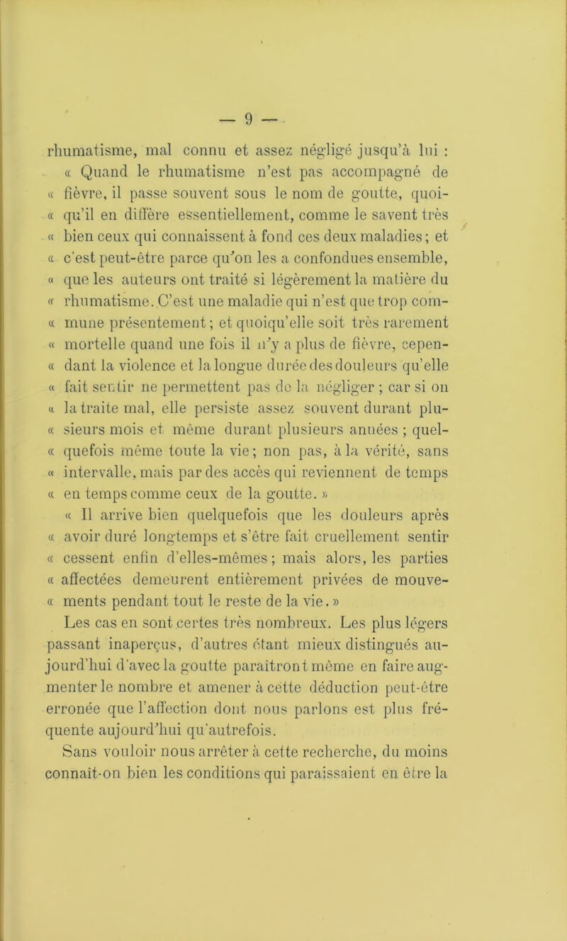 rhumatisme, mal connu et assez négligé jusqu’à lui : « Quand le rhumatisme n’est pas accompagné de « fièvre, il passe souvent sous le nom de goutte, quoi- « qu’il en diffère essentiellement, comme le savent très « bien ceux qui connaissent à fond ces deux maladies ; et a c’est peut-être parce qu'on les a confondues ensemble, « que les auteurs ont traité si légèrement la matière du « rhumatisme. C’est une maladie qui n’est que trop corn- « mune présentement; et quoiqu’elle soit très rarement « mortelle quand une fois il n'y a plus de fièvre, cepen- « dant la violence et la longue durée des douleurs quelle « fait sentir ne permettent pas de la négliger ; car si on a la traite mal, elle persiste assez souvent durant plu- « sieurs mois et même durant plusieurs années ; quel- le quefois même toute la vie; non pas, à la vérité, sans « intervalle, mais par des accès qui reviennent de temps ci en temps comme ceux de la goutte. » <c II arrive bien quelquefois que les douleurs après « avoir duré longtemps et s’être fait cruellement sentir « cessent enfin d’elles-mêmes; mais alors, les parties « affectées demeurent entièrement privées de mouve- « ments pendant tout le reste de la vie. » Les cas en sont certes très nombreux. Les plus légers passant inaperçus, d’autres étant mieux distingués au- jourd’hui d’avec la goutte paraîtront même en faire aug- menter le nombre et amener à cette déduction peut-être erronée que l’affection dont nous parlons est plus fré- quente aujourd'hui qu’autrefois. Sans vouloir nous arrêter à cette recherche, du moins connaît-on bien les conditions qui paraissaient en être la